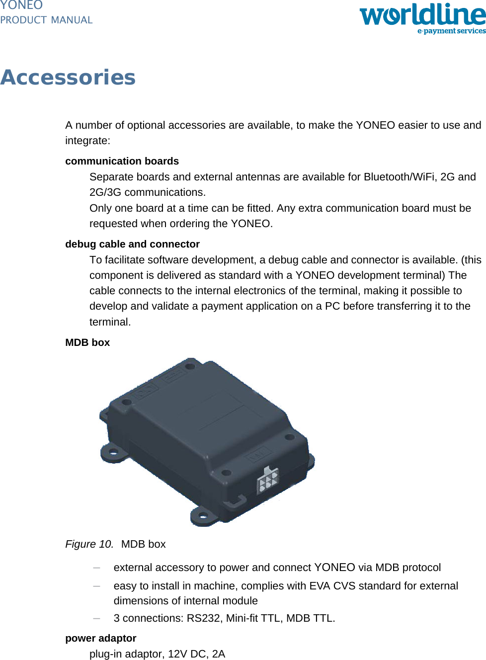 PUBLIC 13pm_yon_accessories.fm document release 1.0 last updated 20/2/14YONEOPRODUCT MANUALAccessoriesA number of optional accessories are available, to make the YONEO easier to use and integrate:communication boardsSeparate boards and external antennas are available for Bluetooth/WiFi, 2G and 2G/3G communications.Only one board at a time can be fitted. Any extra communication board must be requested when ordering the YONEO.debug cable and connectorTo facilitate software development, a debug cable and connector is available. (this component is delivered as standard with a YONEO development terminal) The cable connects to the internal electronics of the terminal, making it possible to develop and validate a payment application on a PC before transferring it to the terminal.MDB boxFigure 10. MDB box–external accessory to power and connect YONEO via MDB protocol–easy to install in machine, complies with EVA CVS standard for external dimensions of internal module–3 connections: RS232, Mini-fit TTL, MDB TTL.power adaptorplug-in adaptor, 12V DC, 2A