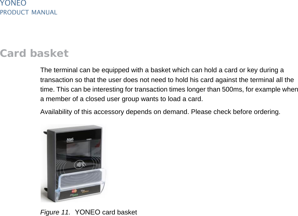YONEOPRODUCT MANUAL14  PUBLIClast updated 20/2/14 document release 1.0 pm_yon_accessories.fmCard basketThe terminal can be equipped with a basket which can hold a card or key during a transaction so that the user does not need to hold his card against the terminal all the time. This can be interesting for transaction times longer than 500ms, for example when a member of a closed user group wants to load a card.Availability of this accessory depends on demand. Please check before ordering.Figure 11. YONEO card basket