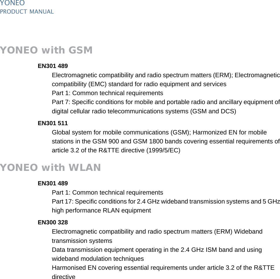 YONEOPRODUCT MANUAL18  PUBLIClast updated 20/2/14 document release 1.0 pm_yon_approvals.fmYONEO with GSMEN301 489Electromagnetic compatibility and radio spectrum matters (ERM); Electromagnetic compatibility (EMC) standard for radio equipment and servicesPart 1: Common technical requirementsPart 7: Specific conditions for mobile and portable radio and ancillary equipment of digital cellular radio telecommunications systems (GSM and DCS)EN301 511Global system for mobile communications (GSM); Harmonized EN for mobile stations in the GSM 900 and GSM 1800 bands covering essential requirements of article 3.2 of the R&amp;TTE directive (1999/5/EC)YONEO with WLANEN301 489Part 1: Common technical requirementsPart 17: Specific conditions for 2.4 GHz wideband transmission systems and 5 GHz high performance RLAN equipmentEN300 328Electromagnetic compatibility and radio spectrum matters (ERM) Wideband transmission systemsData transmission equipment operating in the 2.4 GHz ISM band and using wideband modulation techniquesHarmonised EN covering essential requirements under article 3.2 of the R&amp;TTE directive