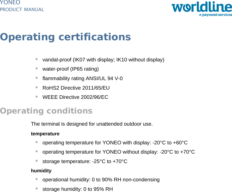 PUBLIC 19pm_yon_operating.fm document release 1.0 last updated 20/2/14YONEOPRODUCT MANUALOperating certifications•vandal-proof (IK07 with display; IK10 without display)•water-proof (IP65 rating)•flammability rating ANSI/UL 94 V-0•RoHS2 Directive 2011/65/EU•WEEE Directive 2002/96/ECOperating conditionsThe terminal is designed for unattended outdoor use.temperature•operating temperature for YONEO with display: -20°C to +60°C•operating temperature for YONEO without display: -20°C to +70°C•storage temperature: -25°C to +70°Chumidity•operational humidity: 0 to 90% RH non-condensing•storage humidity: 0 to 95% RH