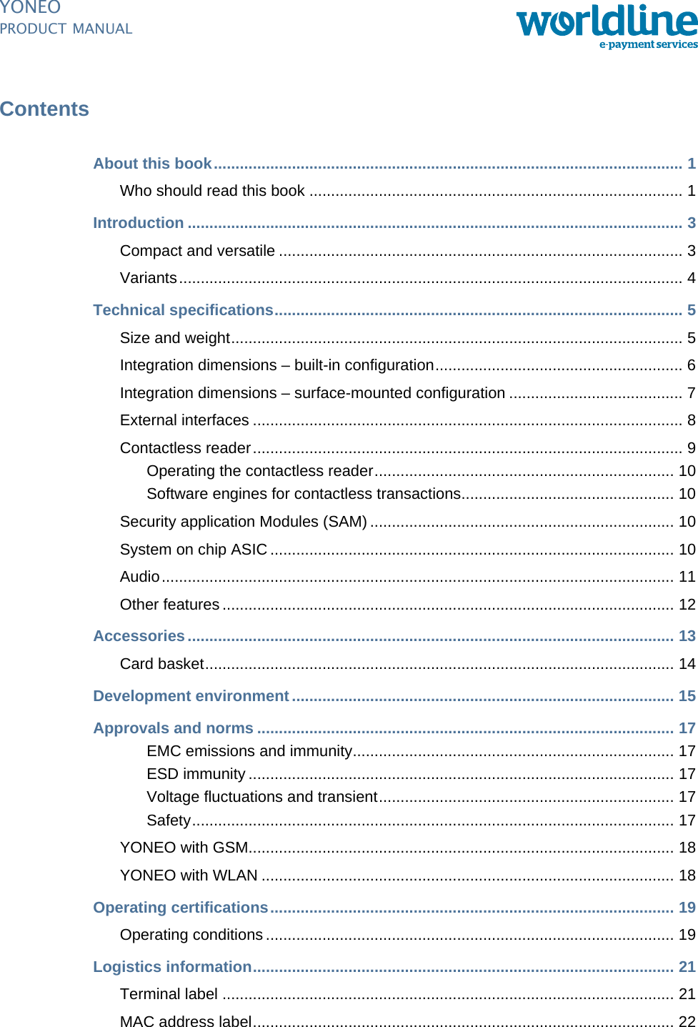 PUBLIC ipm_YoneoTOC.fm document release 1.0 last updated 20/2/14YONEOPRODUCT MANUALContentsAbout this book............................................................................................................ 1Who should read this book ...................................................................................... 1Introduction .................................................................................................................. 3Compact and versatile ............................................................................................. 3Variants.................................................................................................................... 4Technical specifications.............................................................................................. 5Size and weight........................................................................................................ 5Integration dimensions – built-in configuration......................................................... 6Integration dimensions – surface-mounted configuration ........................................ 7External interfaces ................................................................................................... 8Contactless reader................................................................................................... 9Operating the contactless reader..................................................................... 10Software engines for contactless transactions................................................. 10Security application Modules (SAM) ...................................................................... 10System on chip ASIC ............................................................................................. 10Audio...................................................................................................................... 11Other features ........................................................................................................ 12Accessories................................................................................................................ 13Card basket............................................................................................................ 14Development environment........................................................................................ 15Approvals and norms ................................................................................................ 17EMC emissions and immunity.......................................................................... 17ESD immunity .................................................................................................. 17Voltage fluctuations and transient.................................................................... 17Safety............................................................................................................... 17YONEO with GSM.................................................................................................. 18YONEO with WLAN ............................................................................................... 18Operating certifications............................................................................................. 19Operating conditions .............................................................................................. 19Logistics information................................................................................................. 21Terminal label ........................................................................................................ 21MAC address label................................................................................................. 22