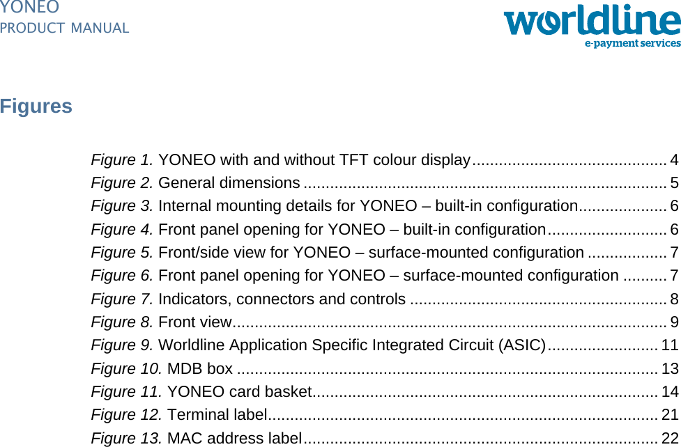 PUBLIC iiipm_YoneoLOF.fm document release 1.0 last updated 20/2/14YONEOPRODUCT MANUALFiguresFigure 1. YONEO with and without TFT colour display............................................4Figure 2. General dimensions .................................................................................. 5Figure 3. Internal mounting details for YONEO – built-in configuration....................6Figure 4. Front panel opening for YONEO – built-in configuration...........................6Figure 5. Front/side view for YONEO – surface-mounted configuration .................. 7Figure 6. Front panel opening for YONEO – surface-mounted configuration .......... 7Figure 7. Indicators, connectors and controls .......................................................... 8Figure 8. Front view.................................................................................................. 9Figure 9. Worldline Application Specific Integrated Circuit (ASIC).........................11Figure 10. MDB box ............................................................................................... 13Figure 11. YONEO card basket.............................................................................. 14Figure 12. Terminal label........................................................................................ 21Figure 13. MAC address label................................................................................ 22