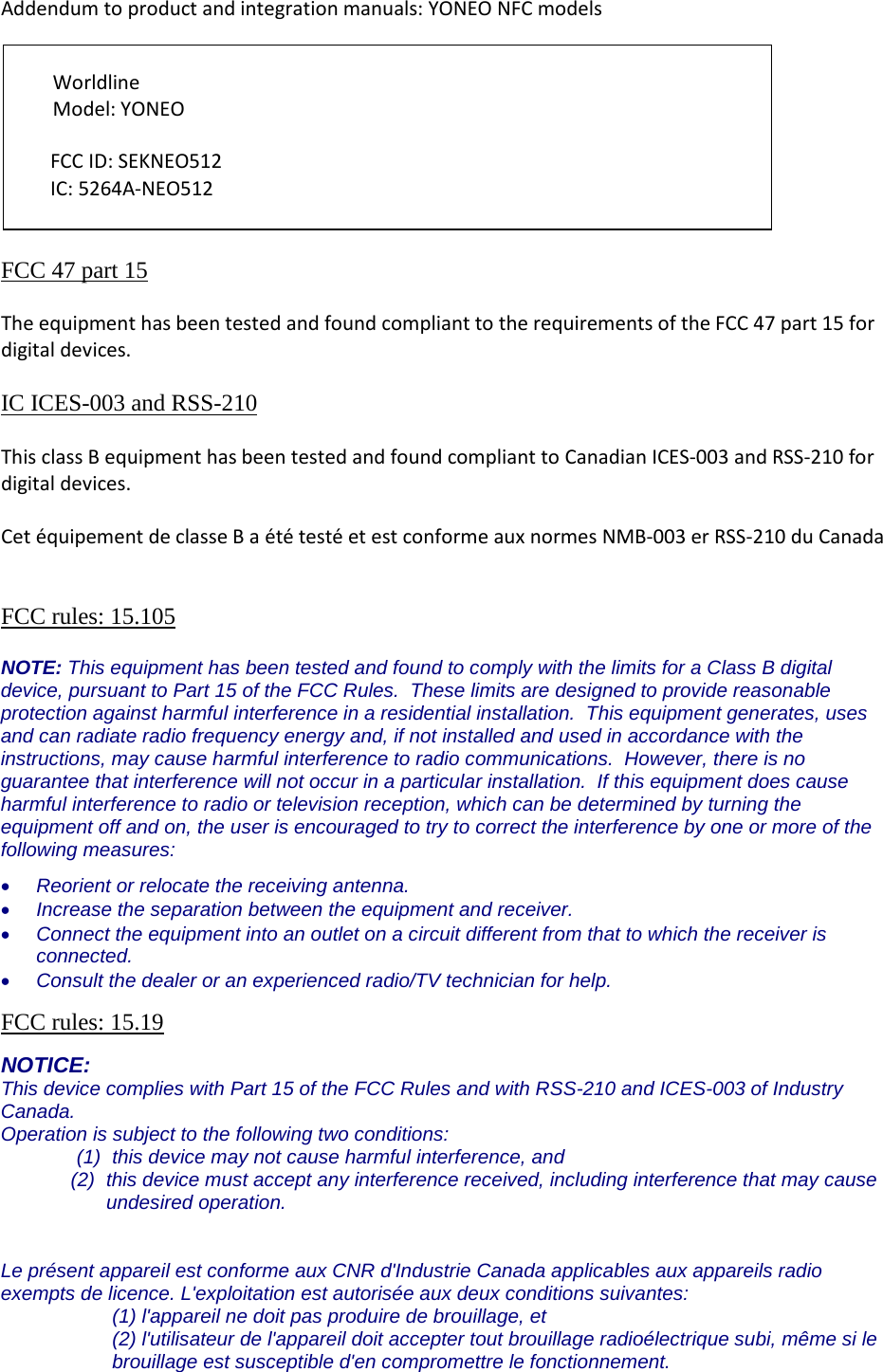 Addendum to product and integration manuals: YONEO NFC models          FCC 47 part 15  The equipment has been tested and found compliant to the requirements of the FCC 47 part 15 for digital devices.  IC ICES-003 and RSS-210   This class B equipment has been tested and found compliant to Canadian ICES-003 and RSS-210 for digital devices.  Cet équipement de classe B a été testé et est conforme aux normes NMB-003 er RSS-210 du Canada   FCC rules: 15.105  NOTE: This equipment has been tested and found to comply with the limits for a Class B digital device, pursuant to Part 15 of the FCC Rules.  These limits are designed to provide reasonable protection against harmful interference in a residential installation.  This equipment generates, uses and can radiate radio frequency energy and, if not installed and used in accordance with the instructions, may cause harmful interference to radio communications.  However, there is no guarantee that interference will not occur in a particular installation.  If this equipment does cause harmful interference to radio or television reception, which can be determined by turning the equipment off and on, the user is encouraged to try to correct the interference by one or more of the following measures: • Reorient or relocate the receiving antenna. • Increase the separation between the equipment and receiver. • Connect the equipment into an outlet on a circuit different from that to which the receiver is connected. • Consult the dealer or an experienced radio/TV technician for help.  FCC rules: 15.19  NOTICE: This device complies with Part 15 of the FCC Rules and with RSS-210 and ICES-003 of Industry Canada. Operation is subject to the following two conditions: (1) this device may not cause harmful interference, and  (2) this device must accept any interference received, including interference that may cause undesired operation.   Le présent appareil est conforme aux CNR d&apos;Industrie Canada applicables aux appareils radio exempts de licence. L&apos;exploitation est autorisée aux deux conditions suivantes: (1) l&apos;appareil ne doit pas produire de brouillage, et  (2) l&apos;utilisateur de l&apos;appareil doit accepter tout brouillage radioélectrique subi, même si le brouillage est susceptible d&apos;en compromettre le fonctionnement. Worldline  Model: YONEO FCC ID: SEKNEO512 IC: 5264A-NEO512 