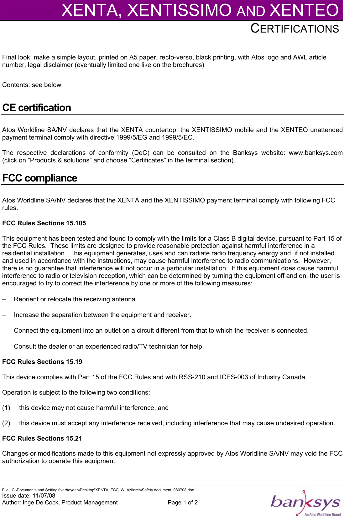 XENTA, XENTISSIMO AND XENTEOCERTIFICATIONS    File:  C:\Documents and Settings\verheyden\Desktop\XENTA_FCC_WLAN\arch\Safety document_080708.doc  Issue date: 11/07/08 Author: Inge De Cock, Product Management  Page 1 of 2   Final look: make a simple layout, printed on A5 paper, recto-verso, black printing, with Atos logo and AWL article number, legal disclaimer (eventually limited one like on the brochures)  Contents: see below  CE certification Atos Worldline SA/NV declares that the XENTA countertop, the XENTISSIMO mobile and the XENTEO unattended payment terminal comply with directive 1999/5/EG and 1999/5/EC. The respective declarations of conformity (DoC) can be consulted on the Banksys website:  www.banksys.com      (click on “Products &amp; solutions” and choose “Certificates” in the terminal section). FCC compliance Atos Worldline SA/NV declares that the XENTA and the XENTISSIMO payment terminal comply with following FCC rules. FCC Rules Sections 15.105 This equipment has been tested and found to comply with the limits for a Class B digital device, pursuant to Part 15 of the FCC Rules.  These limits are designed to provide reasonable protection against harmful interference in a residential installation.  This equipment generates, uses and can radiate radio frequency energy and, if not installed and used in accordance with the instructions, may cause harmful interference to radio communications.  However, there is no guarantee that interference will not occur in a particular installation.  If this equipment does cause harmful interference to radio or television reception, which can be determined by turning the equipment off and on, the user is encouraged to try to correct the interference by one or more of the following measures: −  Reorient or relocate the receiving antenna. −  Increase the separation between the equipment and receiver. −  Connect the equipment into an outlet on a circuit different from that to which the receiver is connected. −  Consult the dealer or an experienced radio/TV technician for help. FCC Rules Sections 15.19 This device complies with Part 15 of the FCC Rules and with RSS-210 and ICES-003 of Industry Canada. Operation is subject to the following two conditions: (1)     this device may not cause harmful interference, and  (2)     this device must accept any interference received, including interference that may cause undesired operation. FCC Rules Sections 15.21 Changes or modifications made to this equipment not expressly approved by Atos Worldline SA/NV may void the FCC authorization to operate this equipment. 