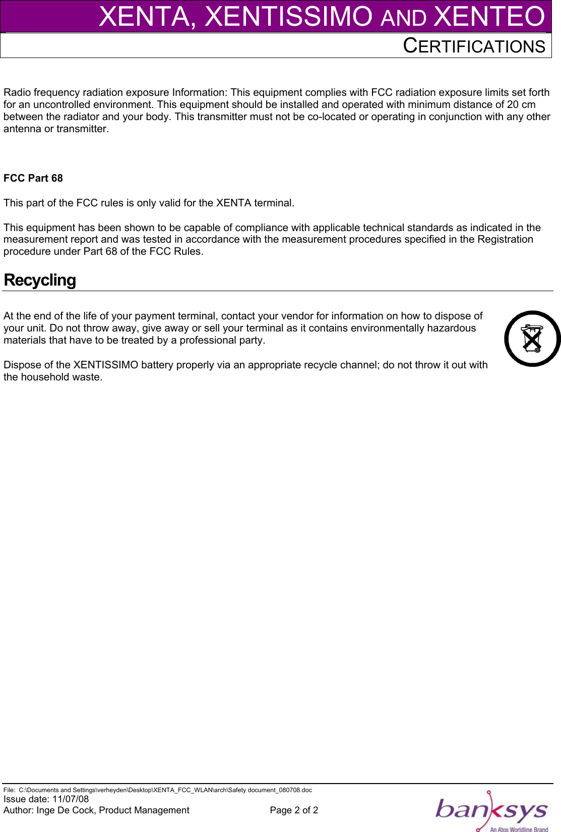 XENTA, XENTISSIMO AND XENTEOCERTIFICATIONS    File:  C:\Documents and Settings\verheyden\Desktop\XENTA_FCC_WLAN\arch\Safety document_080708.doc  Issue date: 11/07/08 Author: Inge De Cock, Product Management  Page 2 of 2   Radio frequency radiation exposure Information: This equipment complies with FCC radiation exposure limits set forth for an uncontrolled environment. This equipment should be installed and operated with minimum distance of 20 cm between the radiator and your body. This transmitter must not be co-located or operating in conjunction with any other antenna or transmitter.  FCC Part 68 This part of the FCC rules is only valid for the XENTA terminal. This equipment has been shown to be capable of compliance with applicable technical standards as indicated in the measurement report and was tested in accordance with the measurement procedures specified in the Registration procedure under Part 68 of the FCC Rules. Recycling At the end of the life of your payment terminal, contact your vendor for information on how to dispose of your unit. Do not throw away, give away or sell your terminal as it contains environmentally hazardous materials that have to be treated by a professional party. Dispose of the XENTISSIMO battery properly via an appropriate recycle channel; do not throw it out with the household waste.  