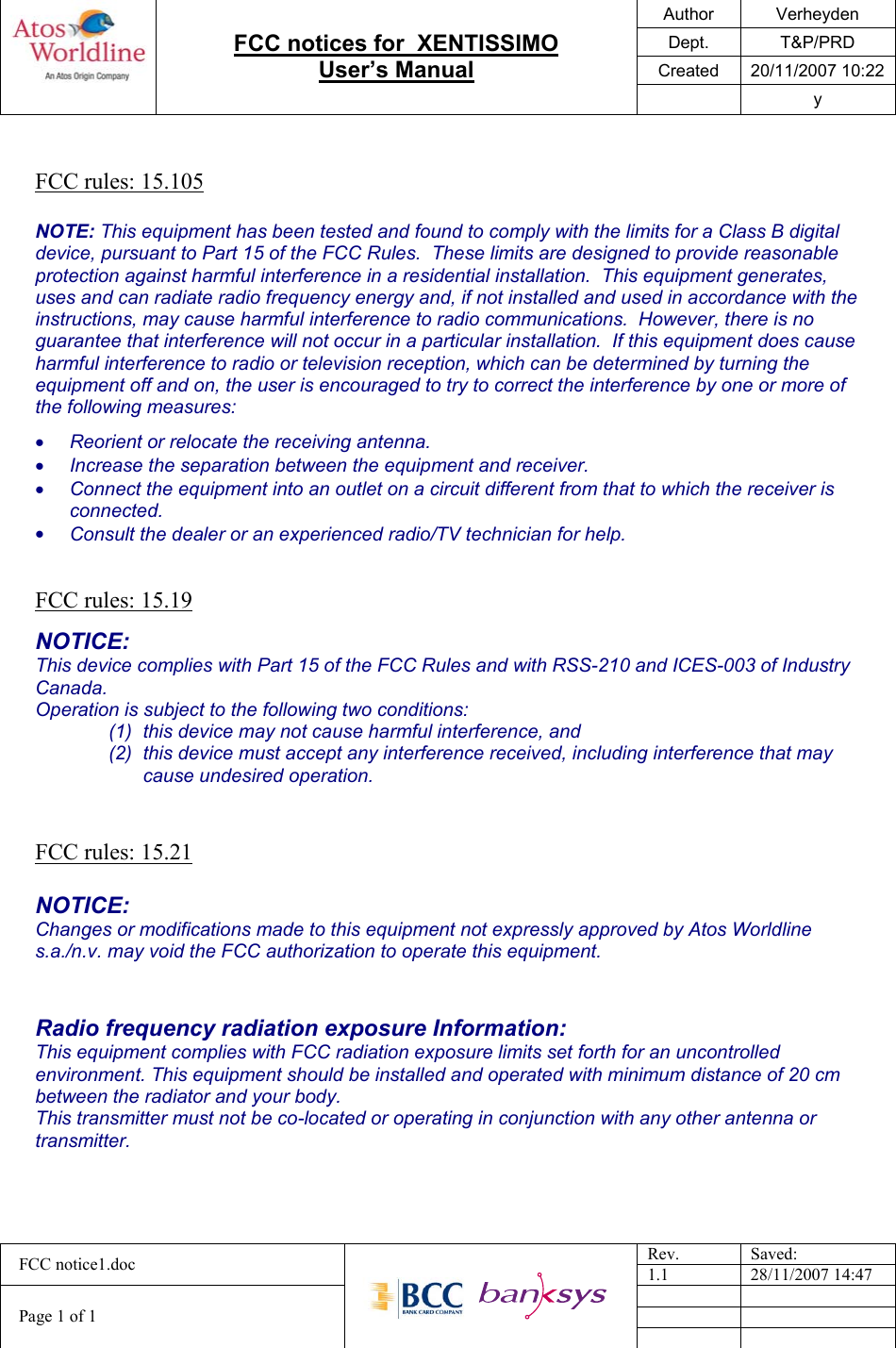 Author Verheyden Dept. T&amp;P/PRD Created 20/11/2007 10:22   FCC notices for  XENTISSIMO  User’s Manual  y  Rev. Saved: FCC notice1.doc 1.1 28/11/2007 14:47     Page 1 of 1      FCC rules: 15.105  NOTE: This equipment has been tested and found to comply with the limits for a Class B digital device, pursuant to Part 15 of the FCC Rules.  These limits are designed to provide reasonable protection against harmful interference in a residential installation.  This equipment generates, uses and can radiate radio frequency energy and, if not installed and used in accordance with the instructions, may cause harmful interference to radio communications.  However, there is no guarantee that interference will not occur in a particular installation.  If this equipment does cause harmful interference to radio or television reception, which can be determined by turning the equipment off and on, the user is encouraged to try to correct the interference by one or more of the following measures: •  Reorient or relocate the receiving antenna. •  Increase the separation between the equipment and receiver. •  Connect the equipment into an outlet on a circuit different from that to which the receiver is connected. •  Consult the dealer or an experienced radio/TV technician for help.   FCC rules: 15.19  NOTICE: This device complies with Part 15 of the FCC Rules and with RSS-210 and ICES-003 of Industry Canada. Operation is subject to the following two conditions: (1)  this device may not cause harmful interference, and  (2)  this device must accept any interference received, including interference that may cause undesired operation.   FCC rules: 15.21  NOTICE: Changes or modifications made to this equipment not expressly approved by Atos Worldline s.a./n.v. may void the FCC authorization to operate this equipment.   Radio frequency radiation exposure Information: This equipment complies with FCC radiation exposure limits set forth for an uncontrolled environment. This equipment should be installed and operated with minimum distance of 20 cm between the radiator and your body. This transmitter must not be co-located or operating in conjunction with any other antenna or transmitter.  