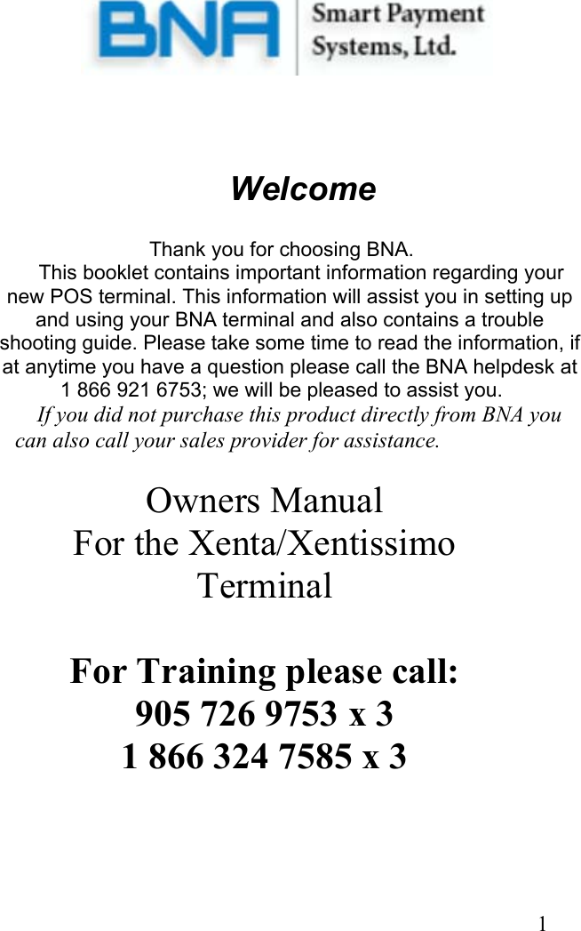  1         Welcome   Thank you for choosing BNA.     This booklet contains important information regarding your new POS terminal. This information will assist you in setting up and using your BNA terminal and also contains a trouble shooting guide. Please take some time to read the information, if at anytime you have a question please call the BNA helpdesk at  1 866 921 6753; we will be pleased to assist you.     If you did not purchase this product directly from BNA you can also call your sales provider for assistance.  Owners Manual For the Xenta/Xentissimo Terminal  For Training please call: 905 726 9753 x 3 1 866 324 7585 x 3  