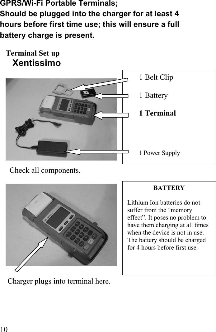  101 Belt Clip  1 Battery        1 Terminal            1 Power Supply BATTERY  Lithium Ion batteries do not suffer from the “memory effect”. It poses no problem to have them charging at all times when the device is not in use. The battery should be charged for 4 hours before first use.     GPRS/Wi-Fi Portable Terminals; Should be plugged into the charger for at least 4 hours before first time use; this will ensure a full battery charge is present.  Terminal Set up      Xentissimo                      Check all components.                      Charger plugs into terminal here.