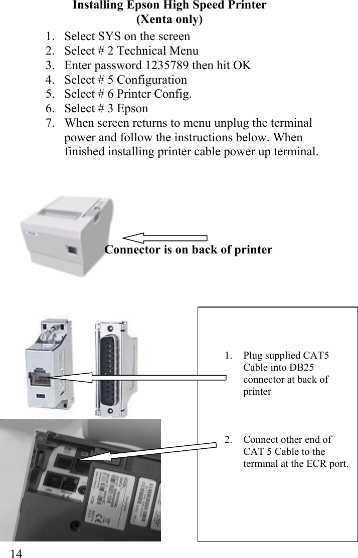  14   1. Plug supplied CAT5 Cable into DB25 connector at back of printer    2.  Connect other end of CAT 5 Cable to the terminal at the ECR port.      Installing Epson High Speed Printer (Xenta only)                       Connector is on back of printer                     1.  Select SYS on the screen 2.  Select # 2 Technical Menu 3.  Enter password 1235789 then hit OK 4.  Select # 5 Configuration 5.  Select # 6 Printer Config. 6.  Select # 3 Epson 7.  When screen returns to menu unplug the terminal power and follow the instructions below. When finished installing printer cable power up terminal.  