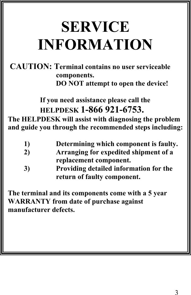  3                       SERVICE INFORMATION            CAUTION: Terminal contains no user serviceable components. DO NOT attempt to open the device!  If you need assistance please call the HELPDESK 1-866 921-6753. The HELPDESK will assist with diagnosing the problem and guide you through the recommended steps including:  1)  Determining which component is faulty. 2)  Arranging for expedited shipment of a replacement component. 3)  Providing detailed information for the return of faulty component.  The terminal and its components come with a 5 year WARRANTY from date of purchase against manufacturer defects.                                                                                                                         