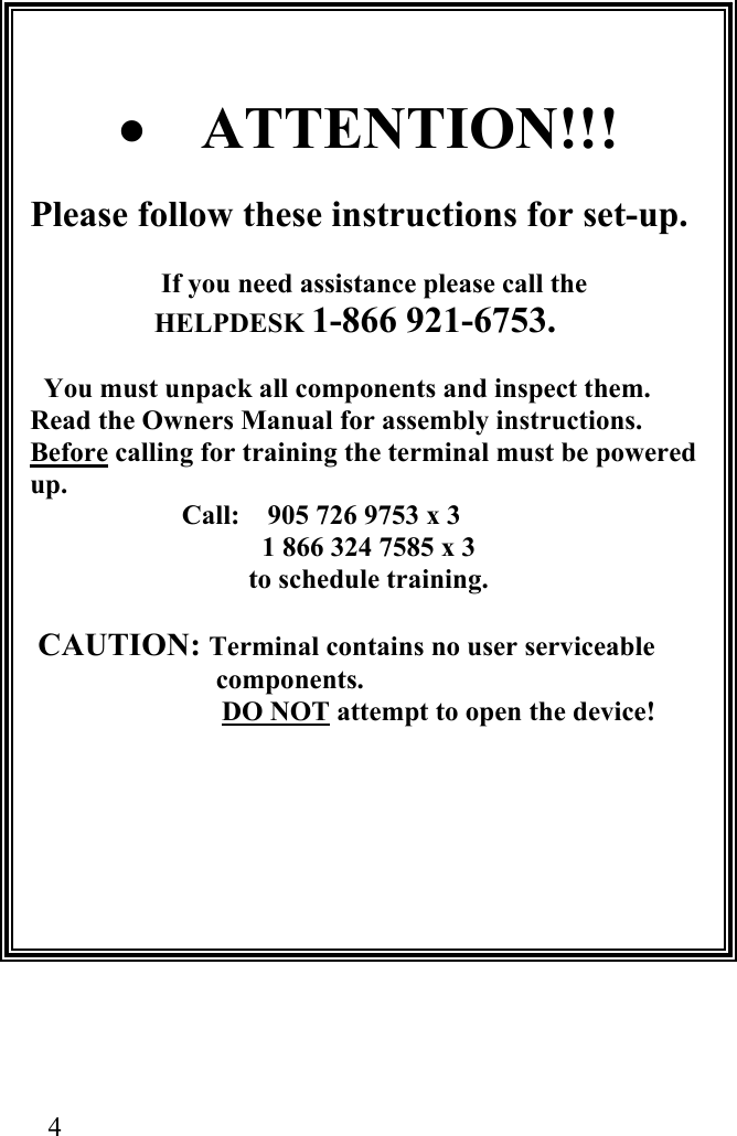  4                      •  ATTENTION!!!  Please follow these instructions for set-up.  If you need assistance please call the HELPDESK 1-866 921-6753.    You must unpack all components and inspect them. Read the Owners Manual for assembly instructions. Before calling for training the terminal must be powered up.                       Call:    905 726 9753 x 3 1 866 324 7585 x 3  to schedule training.   CAUTION: Terminal contains no user serviceable components.                         DO NOT attempt to open the device!      