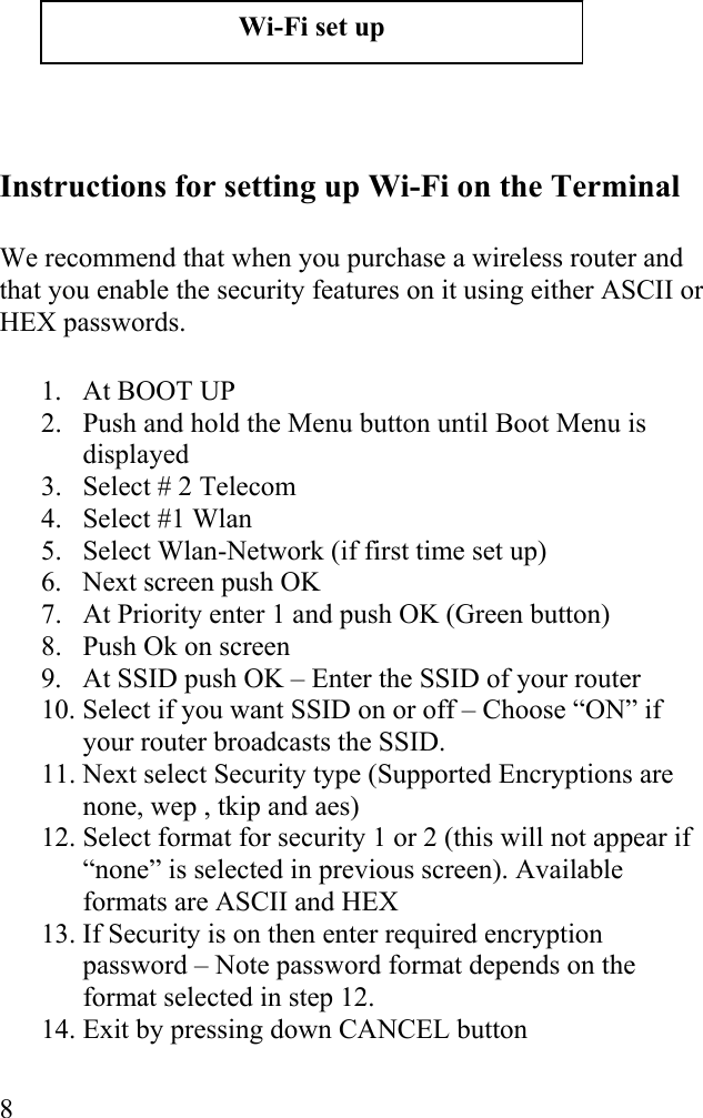  8         Instructions for setting up Wi-Fi on the Terminal  We recommend that when you purchase a wireless router and that you enable the security features on it using either ASCII or HEX passwords.  1. At BOOT UP 2.  Push and hold the Menu button until Boot Menu is displayed 3.  Select # 2 Telecom 4.  Select #1 Wlan 5.  Select Wlan-Network (if first time set up) 6.  Next screen push OK 7.  At Priority enter 1 and push OK (Green button) 8.  Push Ok on screen 9.  At SSID push OK – Enter the SSID of your router 10. Select if you want SSID on or off – Choose “ON” if your router broadcasts the SSID. 11. Next select Security type (Supported Encryptions are none, wep , tkip and aes)  12. Select format for security 1 or 2 (this will not appear if “none” is selected in previous screen). Available formats are ASCII and HEX 13. If Security is on then enter required encryption password – Note password format depends on the format selected in step 12. 14. Exit by pressing down CANCEL button  Wi-Fi set up 