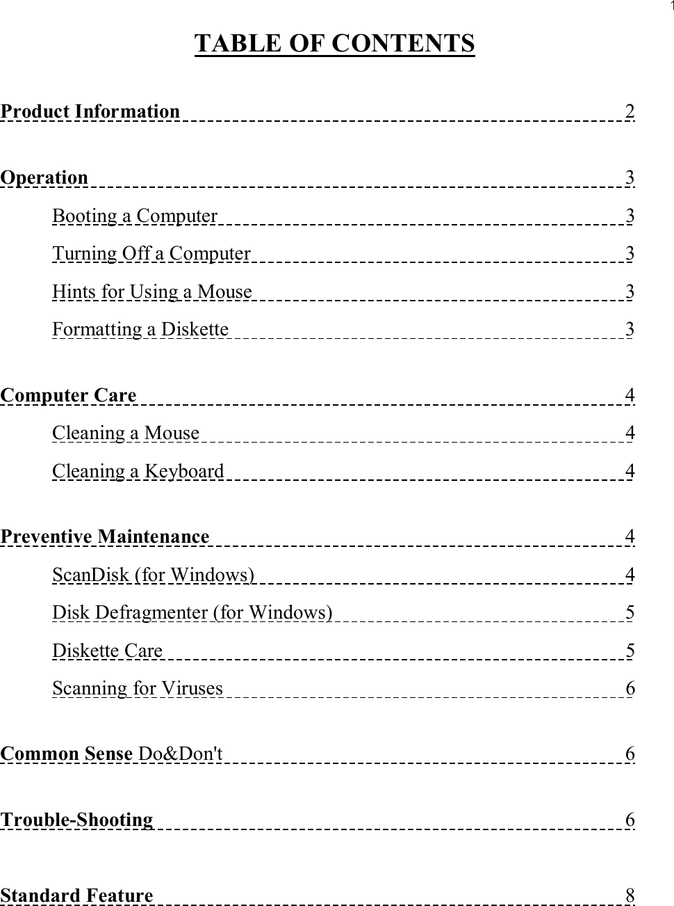 1TABLE OF CONTENTSProduct Information                                                                                      2Operation                                                                                                       3Booting a Computer                                                                               3Turning Off a Computer                                                                        3Hints for Using a Mouse                                                                        3Formatting a Diskette                                                                             3Computer Care                                                                                              4Cleaning a Mouse                                                                                  4Cleaning a Keyboard                                                                             4Preventive Maintenance                                                                                4ScanDisk (for Windows)                                                                        4Disk Defragmenter (for Windows)                                                         5Diskette Care                                                                                         5Scanning for Viruses                                                                              6Common Sense Do&amp;Don&apos;t                                                                              6Trouble-Shooting                                                                                           6Standard Feature                                                                                           8