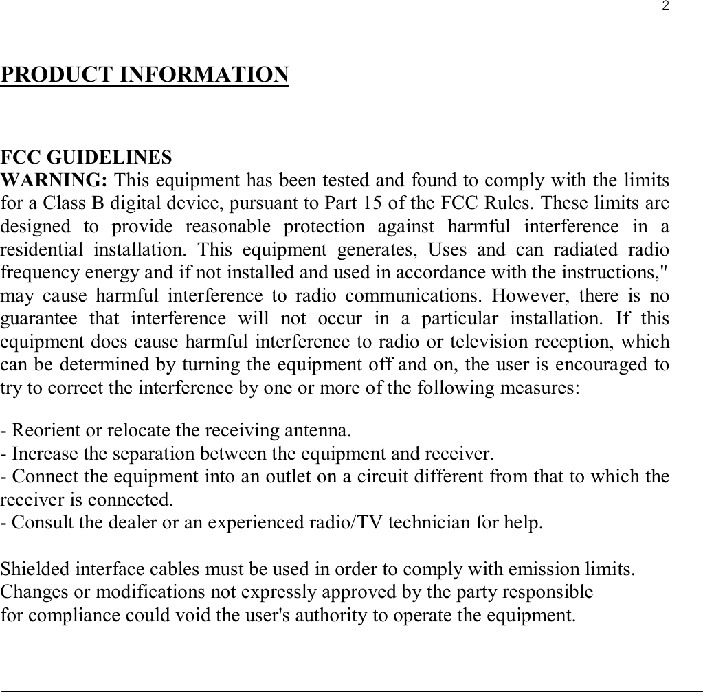 2PRODUCT INFORMATIONFCC GUIDELINESWARNING: This equipment has been tested and found to comply with the limits for a Class B digital device, pursuant to Part 15 of the FCC Rules. These limits are designed to provide reasonable protection against harmful interference in a residential installation. This equipment generates, Uses and can radiated radio frequency energy and if not installed and used in accordance with the instructions,&quot;may cause harmful interference to radio communications. However, there is no guarantee that interference will not occur in a particular installation. If this equipment does cause harmful interference to radio or television reception, which can be determined by turning the equipment off and on, the user is encouraged to try to correct the interference by one or more of the following measures:- Reorient or relocate the receiving antenna.- Increase the separation between the equipment and receiver.- Connect the equipment into an outlet on a circuit different from that to which the receiver is connected.- Consult the dealer or an experienced radio/TV technician for help.Shielded interface cables must be used in order to comply with emission limits.Changes or modifications not expressly approved by the party responsiblefor compliance could void the user&apos;s authority to operate the equipment.