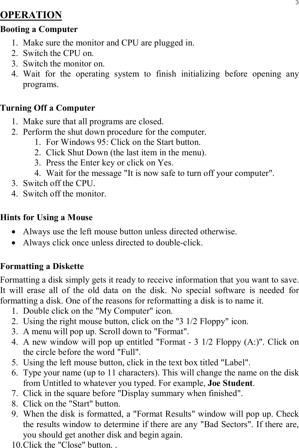 3OPERATIONBooting a Computer1. Make sure the monitor and CPU are plugged in.2. Switch the CPU on.3. Switch the monitor on.4. Wait for the operating system to finish initializing before opening any programs.Turning Off a Computer1. Make sure that all programs are closed.2. Perform the shut down procedure for the computer.1. For Windows 95: Click on the Start button.2. Click Shut Down (the last item in the menu).3. Press the Enter key or click on Yes.4. Wait for the message &quot;It is now safe to turn off your computer&quot;.3. Switch off the CPU.4. Switch off the monitor.Hints for Using a Mouse• Always use the left mouse button unless directed otherwise.• Always click once unless directed to double-click.Formatting a DisketteFormatting a disk simply gets it ready to receive information that you want to save. It will erase all of the old data on the disk. No special software is needed for formatting a disk. One of the reasons for reformatting a disk is to name it.1. Double click on the &quot;My Computer&quot; icon.2. Using the right mouse button, click on the &quot;3 1/2 Floppy&quot; icon.3. A menu will pop up. Scroll down to &quot;Format&quot;.4. A new window will pop up entitled &quot;Format - 3 1/2 Floppy (A:)&quot;. Click on the circle before the word &quot;Full&quot;.5. Using the left mouse button, click in the text box titled &quot;Label&quot;.6. Type your name (up to 11 characters). This will change the name on the disk from Untitled to whatever you typed. For example, Joe Student.7. Click in the square before &quot;Display summary when finished&quot;.8. Click on the &quot;Start&quot; button.9. When the disk is formatted, a &quot;Format Results&quot; window will pop up. Check the results window to determine if there are any &quot;Bad Sectors&quot;. If there are, you should get another disk and begin again.10. Click the &quot;Close&quot; button. .