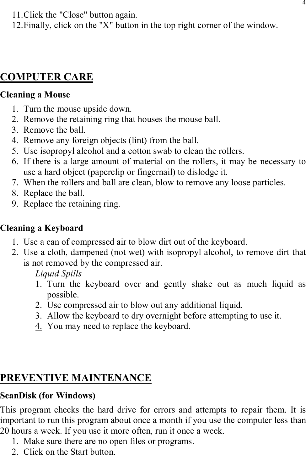 411. Click the &quot;Close&quot; button again.12. Finally, click on the &quot;X&quot; button in the top right corner of the window.COMPUTER CARECleaning a Mouse1. Turn the mouse upside down.2. Remove the retaining ring that houses the mouse ball.3. Remove the ball.4. Remove any foreign objects (lint) from the ball.5. Use isopropyl alcohol and a cotton swab to clean the rollers.6. If there is a large amount of material on the rollers, it may be necessary to use a hard object (paperclip or fingernail) to dislodge it.7. When the rollers and ball are clean, blow to remove any loose particles.8. Replace the ball.9. Replace the retaining ring.Cleaning a Keyboard1. Use a can of compressed air to blow dirt out of the keyboard.2. Use a cloth, dampened (not wet) with isopropyl alcohol, to remove dirt that is not removed by the compressed air.Liquid Spills1. Turn the keyboard over and gently shake out as much liquid as possible.2. Use compressed air to blow out any additional liquid.3. Allow the keyboard to dry overnight before attempting to use it.4. You may need to replace the keyboard.PREVENTIVE MAINTENANCEScanDisk (for Windows)This program checks the hard drive for errors and attempts to repair them. It is important to run this program about once a month if you use the computer less than 20 hours a week. If you use it more often, run it once a week.1. Make sure there are no open files or programs.2. Click on the Start button.