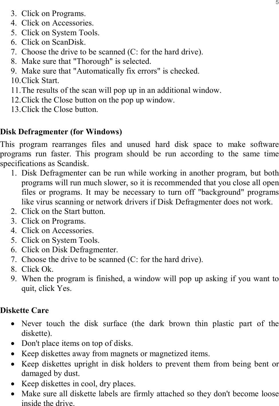 53. Click on Programs.4. Click on Accessories.5. Click on System Tools.6. Click on ScanDisk.7. Choose the drive to be scanned (C: for the hard drive).8. Make sure that &quot;Thorough&quot; is selected.9. Make sure that &quot;Automatically fix errors&quot; is checked.10. Click Start.11. The results of the scan will pop up in an additional window.12. Click the Close button on the pop up window.13. Click the Close button.Disk Defragmenter (for Windows)This program rearranges files and unused hard disk space to make software programs run faster. This program should be run according to the same time specifications as Scandisk.1. Disk Defragmenter can be run while working in another program, but both programs will run much slower, so it is recommended that you close all open files or programs. It may be necessary to turn off &quot;background&quot; programs like virus scanning or network drivers if Disk Defragmenter does not work.2. Click on the Start button.3. Click on Programs.4. Click on Accessories.5. Click on System Tools.6. Click on Disk Defragmenter.7. Choose the drive to be scanned (C: for the hard drive).8. Click Ok.9. When the program is finished, a window will pop up asking if you want to quit, click Yes.Diskette Care• Never touch the disk surface (the dark brown thin plastic part of the diskette).• Don&apos;t place items on top of disks.• Keep diskettes away from magnets or magnetized items.• Keep diskettes upright in disk holders to prevent them from being bent or damaged by dust.• Keep diskettes in cool, dry places.• Make sure all diskette labels are firmly attached so they don&apos;t become loose inside the drive.