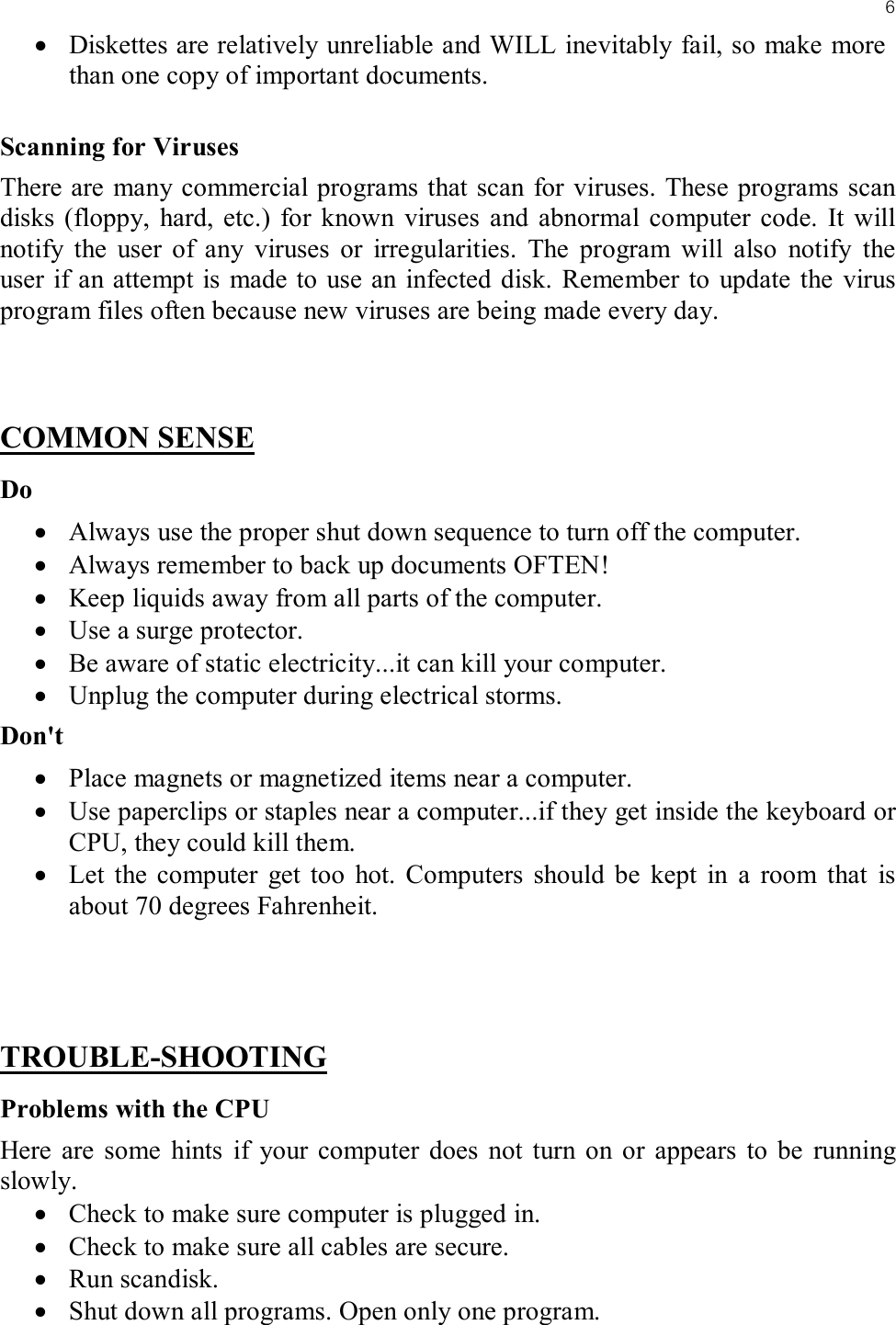 6• Diskettes are relatively unreliable and WILL inevitably fail, so make more than one copy of important documents.Scanning for VirusesThere are many commercial programs that scan for viruses. These programs scan disks (floppy, hard, etc.) for known viruses and abnormal computer code. It will notify the user of any viruses or irregularities. The program will also notify the user if an attempt is made to use an infected disk. Remember to update the virus program files often because new viruses are being made every day.COMMON SENSEDo• Always use the proper shut down sequence to turn off the computer.• Always remember to back up documents OFTEN!• Keep liquids away from all parts of the computer.• Use a surge protector.• Be aware of static electricity...it can kill your computer.• Unplug the computer during electrical storms.Don&apos;t• Place magnets or magnetized items near a computer.• Use paperclips or staples near a computer...if they get inside the keyboard or CPU, they could kill them.• Let the computer get too hot. Computers should be kept in a room that is about 70 degrees Fahrenheit.TROUBLE-SHOOTINGProblems with the CPUHere are some hints if your computer does not turn on or appears to be running slowly.• Check to make sure computer is plugged in.• Check to make sure all cables are secure.• Run scandisk.• Shut down all programs. Open only one program.