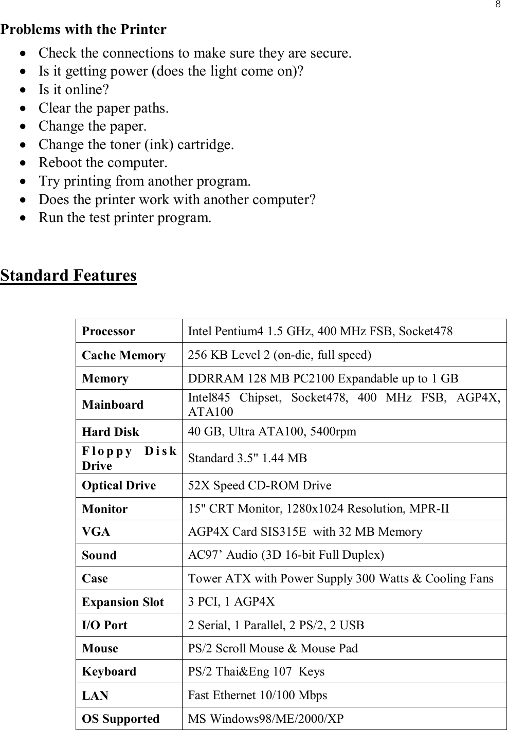 8Problems with the Printer• Check the connections to make sure they are secure.• Is it getting power (does the light come on)?• Is it online?• Clear the paper paths.• Change the paper.• Change the toner (ink) cartridge.• Reboot the computer.• Try printing from another program.• Does the printer work with another computer?• Run the test printer program.Standard FeaturesProcessor Intel Pentium4 1.5 GHz, 400 MHz FSB, Socket478Cache Memory 256 KB Level 2 (on-die, full speed)Memory DDRRAM 128 MB PC2100 Expandable up to 1 GBMainboard Intel845 Chipset, Socket478, 400 MHz FSB, AGP4X, ATA100Hard Disk 40 GB, Ultra ATA100, 5400rpmFloppy Disk Drive Standard 3.5&quot; 1.44 MBOptical Drive 52X Speed CD-ROM DriveMonitor 15&quot; CRT Monitor, 1280x1024 Resolution, MPR-IIVGA AGP4X Card SIS315E  with 32 MB MemorySound AC97’ Audio (3D 16-bit Full Duplex)Case Tower ATX with Power Supply 300 Watts &amp; Cooling FansExpansion Slot 3 PCI, 1 AGP4XI/O Port 2 Serial, 1 Parallel, 2 PS/2, 2 USBMouse PS/2 Scroll Mouse &amp; Mouse PadKeyboard PS/2 Thai&amp;Eng 107  KeysLAN Fast Ethernet 10/100 MbpsOS Supported MS Windows98/ME/2000/XP