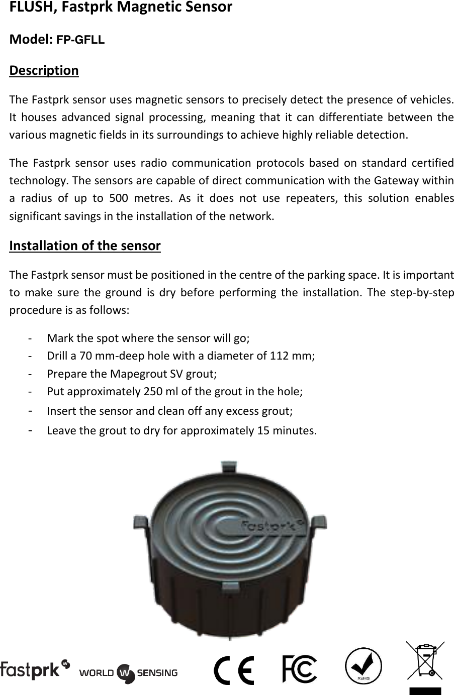 FLUSH, Fastprk Magnetic Sensor  Model: FP-GFLL Description The Fastprk sensor uses magnetic sensors to precisely detect the presence of vehicles. It  houses  advanced  signal  processing,  meaning  that  it  can  differentiate between  the various magnetic fields in its surroundings to achieve highly reliable detection. The  Fastprk  sensor  uses  radio  communication  protocols  based  on  standard  certified technology. The sensors are capable of direct communication with the Gateway within a  radius  of  up  to  500  metres.  As  it  does  not  use  repeaters,  this  solution  enables significant savings in the installation of the network. Installation of the sensor The Fastprk sensor must be positioned in the centre of the parking space. It is important to  make  sure  the  ground  is  dry  before  performing  the  installation.  The  step-by-step procedure is as follows: - Mark the spot where the sensor will go; - Drill a 70 mm-deep hole with a diameter of 112 mm; - Prepare the Mapegrout SV grout; - Put approximately 250 ml of the grout in the hole; - Insert the sensor and clean off any excess grout; - Leave the grout to dry for approximately 15 minutes.          