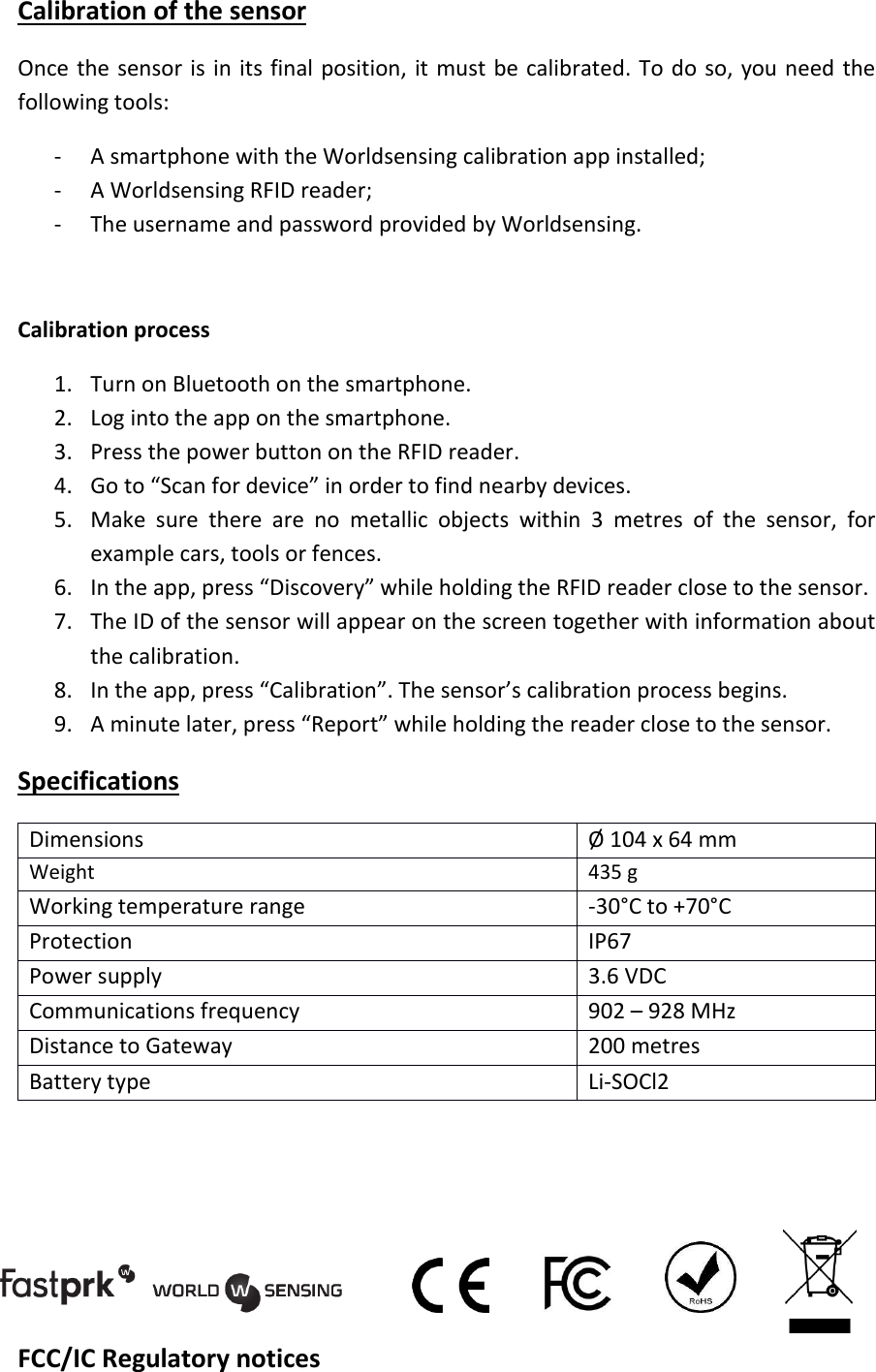 Calibration of the sensor Once the sensor is in its final position, it must be calibrated. To do so, you need the following tools: - A smartphone with the Worldsensing calibration app installed; - A Worldsensing RFID reader; - The username and password provided by Worldsensing.  Calibration process 1. Turn on Bluetooth on the smartphone. 2. Log into the app on the smartphone. 3. Press the power button on the RFID reader. 4. Go to &ldquo;Scan for device&rdquo; in order to find nearby devices. 5. Make  sure  there  are  no  metallic  objects  within  3  metres  of  the  sensor,  for example cars, tools or fences. 6. In the app, press &ldquo;Discovery&rdquo; while holding the RFID reader close to the sensor. 7. The ID of the sensor will appear on the screen together with information about the calibration. 8. In the app, press &ldquo;Calibration&rdquo;. The sensor&rsquo;s calibration process begins. 9. A minute later, press &ldquo;Report&rdquo; while holding the reader close to the sensor. Specifications Dimensions &Oslash; 104 x 64 mm Weight 435 g Working temperature range -30&deg;C to +70&deg;C Protection IP67 Power supply 3.6 VDC Communications frequency  902 &ndash; 928 MHz Distance to Gateway  200 metres Battery type Li-SOCl2     FCC/IC Regulatory notices 