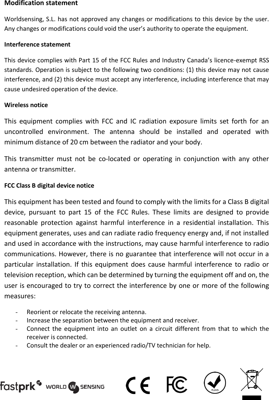 Modification statement Worldsensing, S.L. has not approved any changes or modifications to this device by the user. Any changes or modifications could void the user&rsquo;s authority to operate the equipment. Interference statement This device complies with Part 15 of the FCC Rules and Industry Canada&rsquo;s licence-exempt RSS standards. Operation is subject to the following two conditions: (1) this device may not cause interference, and (2) this device must accept any interference, including interference that may cause undesired operation of the device. Wireless notice This  equipment  complies  with  FCC  and  IC  radiation  exposure  limits  set  forth  for  an uncontrolled  environment.  The  antenna  should  be  installed  and  operated  with minimum distance of 20 cm between the radiator and your body.  This  transmitter  must  not  be  co-located  or  operating  in  conjunction  with  any  other antenna or transmitter. FCC Class B digital device notice This equipment has been tested and found to comply with the limits for a Class B digital device,  pursuant  to  part  15  of  the  FCC  Rules.  These  limits  are  designed  to  provide reasonable  protection  against  harmful  interference  in  a  residential  installation.  This equipment generates, uses and can radiate radio frequency energy and, if not installed and used in accordance with the instructions, may cause harmful interference to radio communications. However, there is no guarantee that interference will not occur in a particular  installation.  If  this  equipment  does  cause  harmful  interference  to  radio  or television reception, which can be determined by turning the equipment off and on, the user is encouraged to try to correct the interference by one or  more of the following measures: - Reorient or relocate the receiving antenna. - Increase the separation between the equipment and receiver.  - Connect  the  equipment  into  an  outlet  on  a  circuit  different  from  that  to  which  the receiver is connected.  - Consult the dealer or an experienced radio/TV technician for help.      