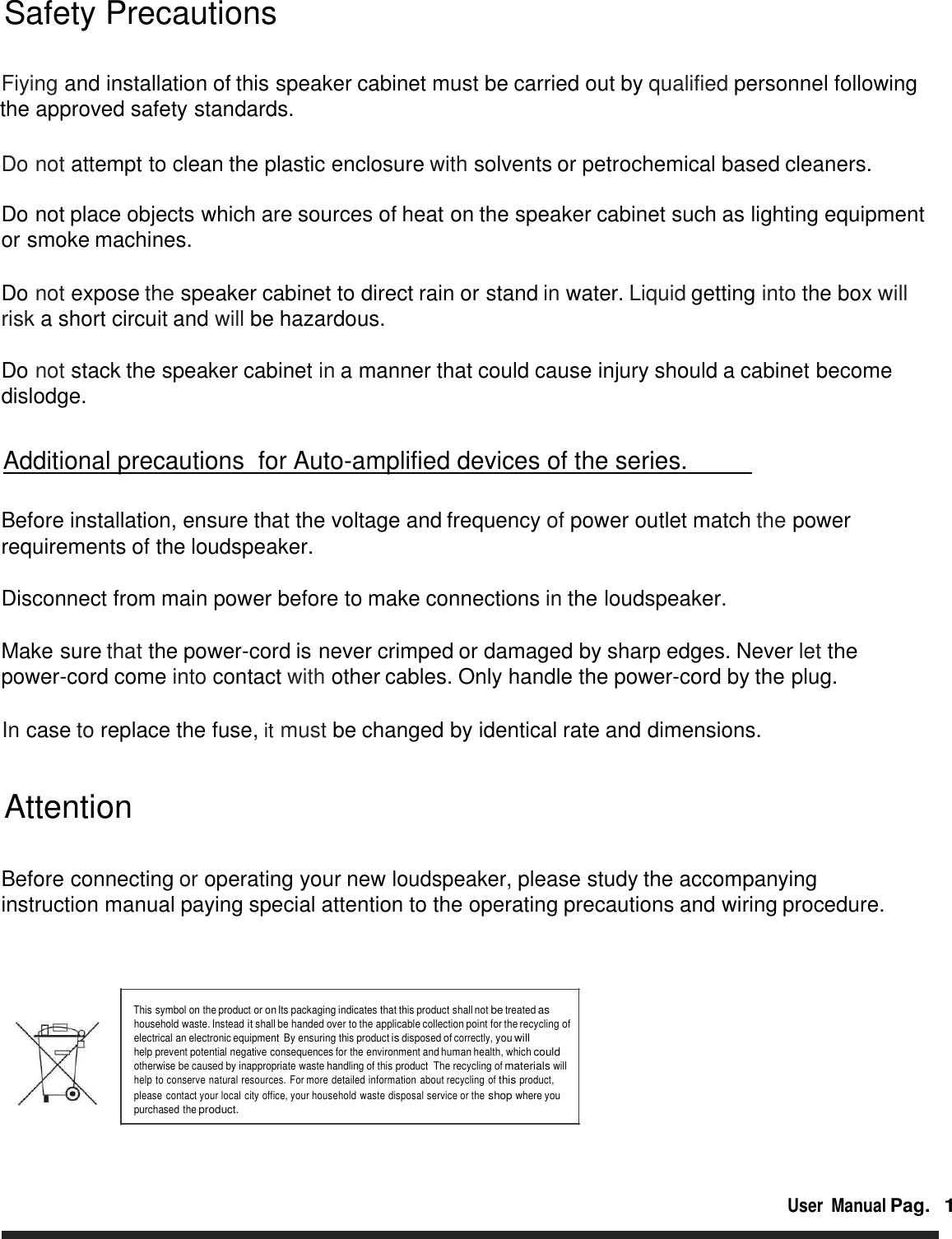         Safety Precautions  Fiying and installation of this speaker cabinet must be carried out by qualified personnel following the approved safety standards.   Do not attempt to clean the plastic enclosure with solvents or petrochemical based cleaners.  Do not place objects which are sources of heat on the speaker cabinet such as lighting equipment  or smoke machines.   Do not expose the speaker cabinet to direct rain or stand in water. Liquid getting into the box will risk a short circuit and will be hazardous.  Do not stack the speaker cabinet in a manner that could cause injury should a cabinet become dislodge.      Additional precautions  for Auto-amplified devices of the series.       Before installation, ensure that the voltage and frequency of power outlet match the power requirements of the loudspeaker.   Disconnect from main power before to make connections in the loudspeaker.   Make sure that the power-cord is never crimped or damaged by sharp edges. Never let the power-cord come into contact with other cables. Only handle the power-cord by the plug.   In case to replace the fuse, it must be changed by identical rate and dimensions.    Attention   Before connecting or operating your new loudspeaker, please study the accompanying instruction manual paying special attention to the operating precautions and wiring procedure.      This symbol on the product or on Its packaging indicates that this product shall not be treated as household waste. Instead it shall be handed over to the applicable collection point for the recycling of electrical an electronic equipment By ensuring this product is disposed of correctly, you will help prevent potential negative consequences for the environment and human health, which could otherwise be caused by inappropriate waste handling of this product  The recycling of materials will help to conserve natural resources. For more detailed information about recycling of this product,  please contact your local city office, your household waste disposal service or the shop where you purchased the product.     User  Manual Pag.  1 