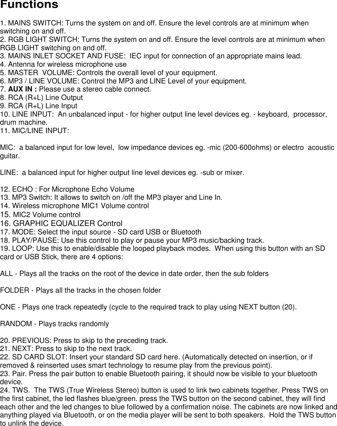      Functions  1. MAINS SWITCH: Turns the system on and off. Ensure the level controls are at minimum when switching on and off.  2. RGB LIGHT SWITCH: Turns the system on and off. Ensure the level controls are at minimum when RGB LIGHT switching on and off.  3. MAINS INLET SOCKET AND FUSE:  IEC input for connection of an appropriate mains lead.  4. Antenna for wireless microphone use 5. MASTER  VOLUME: Controls the overall level of your equipment. 6. MP3 / LINE VOLUME: Control the MP3 and LINE Level of your equipment. 7. AUX IN : Please use a stereo cable connect. 8. RCA (R+L) Line Output 9. RCA (R+L) Line Input 10. LINE INPUT:  An unbalanced input - for higher output line level devices eg. - keyboard,  processor, drum machine.  11. MIC/LINE INPUT: MIC:  a balanced input for low level,  low impedance devices eg. -mic (200-600ohms) or electro  acoustic guitar. LINE:  a balanced input for higher output line level devices eg. -sub or mixer. 12. ECHO : For Microphone Echo Volume 13. MP3 Switch: It allows to switch on /off the MP3 player and Line In. 14. Wireless microphone MIC1 Volume control 15. MIC2 Volume control 16. GRAPHIC EQUALIZER Control 17. MODE: Select the input source - SD card USB or Bluetooth 18. PLAY/PAUSE: Use this control to play or pause your MP3 music/backing track. 19. LOOP: Use this to enable/disable the looped playback modes.  When using this button with an SD card or USB Stick, there are 4 options:  ALL - Plays all the tracks on the root of the device in date order, then the sub folders FOLDER - Plays all the tracks in the chosen folder ONE - Plays one track repeatedly (cycle to the required track to play using NEXT button (20). RANDOM - Plays tracks randomly 20. PREVIOUS: Press to skip to the preceding track. 21. NEXT: Press to skip to the next track. 22. SD CARD SLOT: Insert your standard SD card here. (Automatically detected on insertion, or if removed &amp; reinserted uses smart technology to resume play from the previous point). 23. Pair. Press the pair button to enable Bluetooth pairing, it should now be visible to your bluetooth device. 24. TWS.  The TWS (True Wireless Stereo) button is used to link two cabinets together. Press TWS on the first cabinet, the led flashes blue/green. press the TWS button on the second cabinet, they will find each other and the led changes to blue followed by a confirmation noise. The cabinets are now linked and anything played via Bluetooth, or on the media player will be sent to both speakers.  Hold the TWS button to unlink the device. 