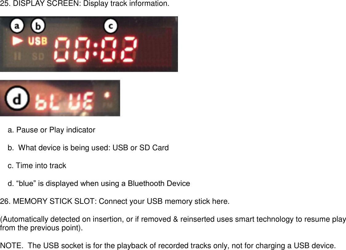        25. DISPLAY SCREEN: Display track information.   a. Pause or Play indicator b.  What device is being used: USB or SD Card c. Time into track d. “blue” is displayed when using a Bluethooth Device 26. MEMORY STICK SLOT: Connect your USB memory stick here.  (Automatically detected on insertion, or if removed &amp; reinserted uses smart technology to resume play from the previous point). NOTE.  The USB socket is for the playback of recorded tracks only, not for charging a USB device.                    