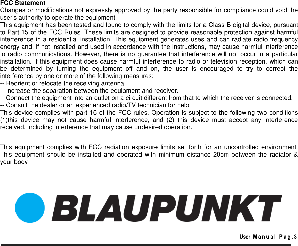        FCC Statement Changes or modifications not expressly approved by the party responsible for compliance could void the user&apos;s authority to operate the equipment. This equipment has been tested and found to comply with the limits for a Class B digital device, pursuant to Part 15 of the FCC Rules. These limits are designed to provide reasonable protection against harmful interference in a residential installation. This equipment generates uses and can radiate radio frequency energy and, if not installed and used in accordance with the instructions, may cause harmful interference to radio communications. However, there is no guarantee that interference will not occur in a particular installation. If this equipment does cause harmful interference to radio or television reception, which can be  determined  by  turning  the  equipment  off  and  on,  the  user  is  encouraged  to  try  to  correct  the interference by one or more of the following measures: -- Reorient or relocate the receiving antenna. -- Increase the separation between the equipment and receiver. -- Connect the equipment into an outlet on a circuit different from that to which the receiver is connected. -- Consult the dealer or an experienced radio/TV technician for help This device complies with part 15 of the FCC rules. Operation is subject to the following two conditions (1)this  device  may  not  cause  harmful  interference,  and  (2)  this  device  must  accept  any  interference received, including interference that may cause undesired operation.   This equipment  complies with FCC  radiation  exposure  limits set forth  for  an  uncontrolled  environment. This equipment should be installed and operated with minimum distance 20cm between the radiator &amp; your body                                                                                                                                                                    User  M a n u a l   P a g . 3   
