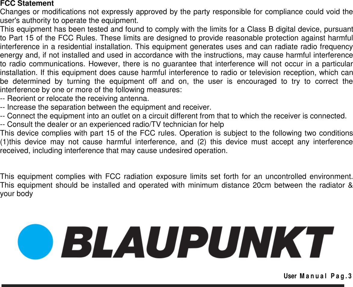       FCC Statement Changes or modifications not expressly approved by the party responsible for compliance could void the user&apos;s authority to operate the equipment. This equipment has been tested and found to comply with the limits for a Class B digital device, pursuant to Part 15 of the FCC Rules. These limits are designed to provide reasonable protection against harmful interference in a residential installation. This equipment generates uses and can radiate radio frequency energy and, if not installed and used in accordance with the instructions, may cause harmful interference to radio communications. However, there is no guarantee that interference will not occur in a particular installation. If this equipment does cause harmful interference to radio or television reception, which can be  determined  by  turning  the  equipment  off  and  on,  the  user  is  encouraged  to  try  to  correct  the interference by one or more of the following measures: -- Reorient or relocate the receiving antenna. -- Increase the separation between the equipment and receiver. -- Connect the equipment into an outlet on a circuit different from that to which the receiver is connected. -- Consult the dealer or an experienced radio/TV technician for help This device complies with part 15 of the FCC rules. Operation is subject to the following two conditions (1)this  device  may  not  cause  harmful  interference,  and  (2)  this  device  must  accept  any  interference received, including interference that may cause undesired operation.   This equipment  complies with FCC  radiation  exposure  limits set forth  for  an  uncontrolled  environment. This equipment should be installed and operated with minimum distance 20cm between the radiator &amp; your body                                                                                                                                                                   User  M a n u a l   P a g . 3   