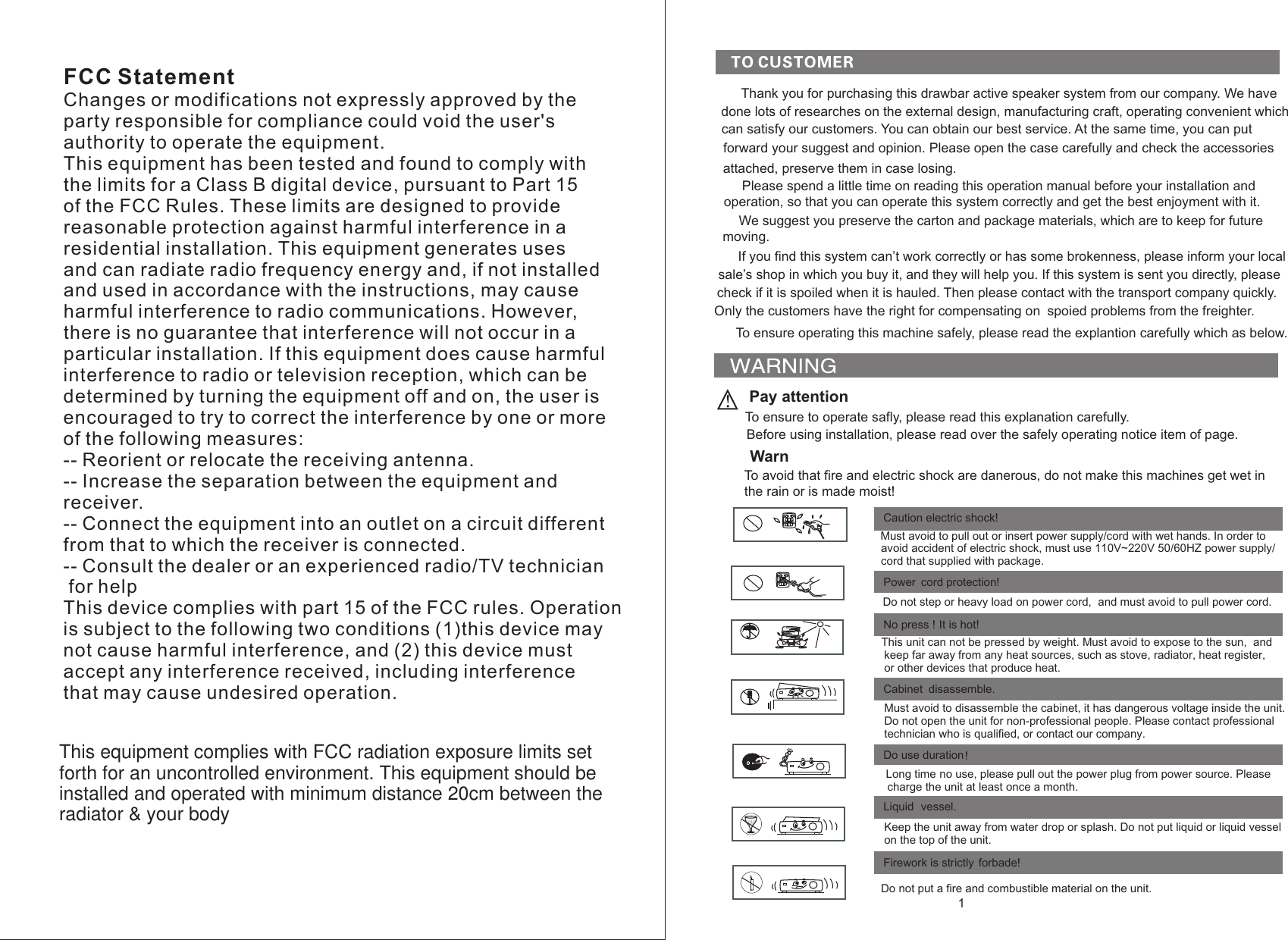FCC StatementChanges or modifications not expressly approved by the party responsible for compliance could void the user&apos;s authority to operate the equipment.This equipment has been tested and found to comply with the limits for a Class B digital device, pursuant to Part 15 of the FCC Rules. These limits are designed to provide reasonable protection against harmful interference in a residential installation. This equipment generates uses and can radiate radio frequency energy and, if not installed and used in accordance with the instructions, may cause harmful interference to radio communications. However, there is no guarantee that interference will not occur in a particular installation. If this equipment does cause harmful interference to radio or television reception, which can be determined by turning the equipment off and on, the user is encouraged to try to correct the interference by one or more of the following measures:-- Reorient or relocate the receiving antenna.-- Increase the separation between the equipment and receiver.-- Connect the equipment into an outlet on a circuit different from that to which the receiver is connected.-- Consult the dealer or an experienced radio/TV technician for helpThis device complies with part 15 of the FCC rules. Operation is subject to the following two conditions (1)this device may not cause harmful interference, and (2) this device must accept any interference received, including interference that may cause undesired operation.1Thank you for purchasing this drawbar active speaker system from our company. We have done lots of researches on the external design, manufacturing craft, operating convenient whichcan satisfy our customers. You can obtain our best service. At the same time, you can put forward  and check the accessoriesyour suggest and opinion. Please open the case carefully  attached, preserve them in case losing. Please spend a little time on reading this operation manual before your installation andoperation, so that you can operate this system correctly and get the best enjoyment with it.We suggest you preserve the carton and package materials, which are to keep for future moving. If you find this system can’t work correctly or has some brokenness, please inform your localsale’s shop in which you buy it, and they will help you. If this system is sent you directly, pleasecheck if it is spoiled when it is hauled. Then please contact with   the transport company quickly.Only the customers have the right for compensating on  spoied problems from the freighter.To ensure operating this machine safely, please read the explantion carefully which as below.                Pay attentionTo ensure to operate safly, please read this explanation carefully. Before using installation, please read over the safely operating notice item of page. WarnTo avoid that fire and electric shock are danerous, do not make this machines get wet in  the rain or is made moist! Power cord protection! Caution electric shock! No press ! It is hot!  Cabinet disassemble. Do use duration!  Firework is strictly forbade!Liquid vessel.   Must avoid to pull out  or insert power supply/cord  with wet hands. In order to avoid accident of electric shock, must use 110V~220V 50/60HZ power supply/    cord that supplied with package.   Do not step or heavy load on power cord,  and must avoid to pull power cord.  This unit can not be pressed by weight. Must avoid to expose to the sun,  and keep far away from any heat sources, such as stove, radiator, heat register,or other devices that produce heat. Must avoid to disassemble the cabinet, it has dangerous voltage inside the unit.Do not open the unit for non-professional people. Please contact professional  technician who is qualified, or contact our company.       Long time no use, please pull out the power plug from power source. Please charge the unit at least once a month. Keep the unit away from water drop or splash. Do not put liquid or liquid vessel on the top of the unit.  Do not put a fire and combustible material on the unit.This equipment complies with FCC radiation exposure limits set forth for an uncontrolled environment. This equipment should be installed and operated with minimum distance 20cm between the radiator &amp; your body