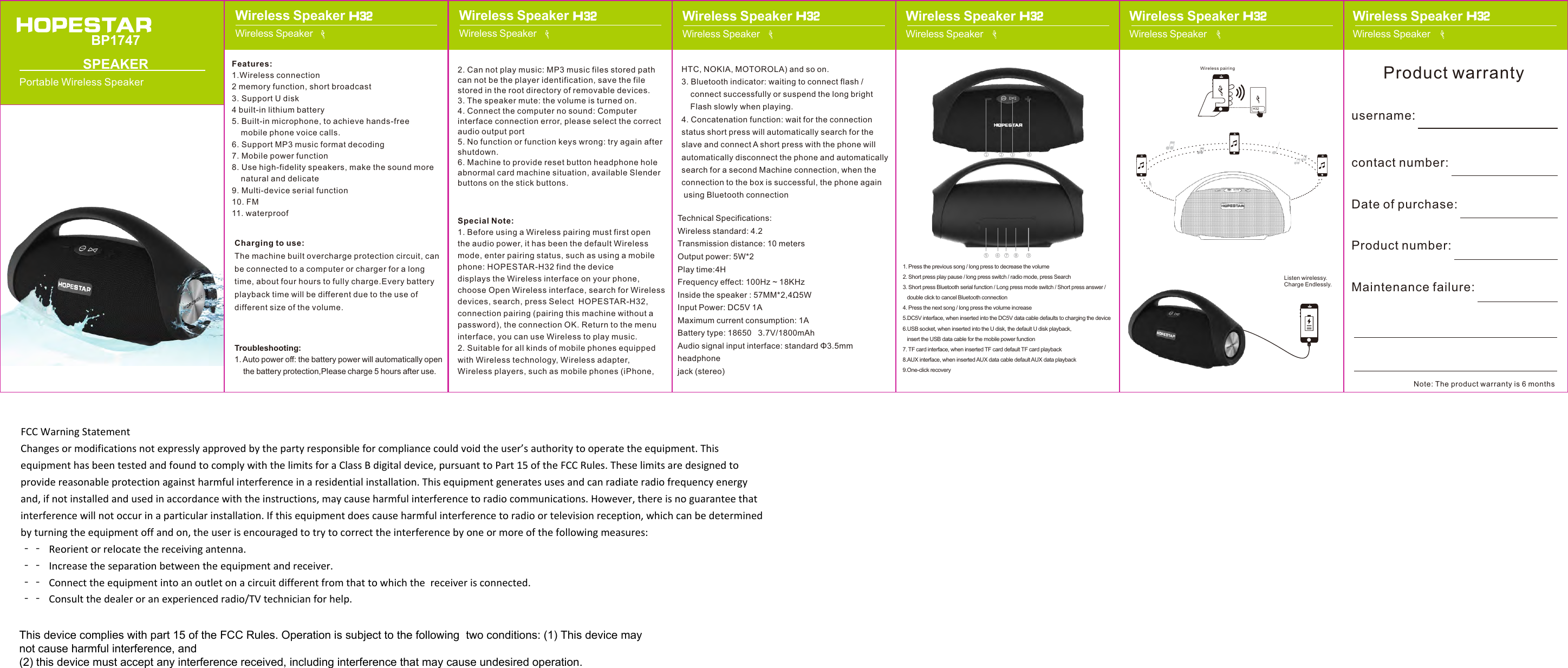 2. Can not play music: MP3 music files stored pathcan not be the player identification, save the file stored in the root directory of removable devices.3. The speaker mute: the volume is turned on.4. Connect the computer no sound: Computerinterface connection error, please select the correct audio output port5. No function or function keys wrong: try again aftershutdown.6. Machine to provide reset button headphone holeabnormal card machine situation, available Slender buttons on the stick buttons.Special Note:1. Before using a Wireless pairing must first openthe audio power, it has been the default Wireless mode, enter pairing status, such as using a mobile phone: HOPESTAR-H32 find the device displays the Wireless interface on your phone, choose Open Wireless interface, search for Wireless devices, search, press Select  HOPESTAR-H32, connection pairing (pairing this machine without a password), the connection OK. Return to the menu interface, you can use Wireless to play music.2. Suitable for all kinds of mobile phones equippedwith Wireless technology, Wireless adapter, Wireless players, such as mobile phones (iPhone, Features:1.Wireless connection2 memory function, short broadcast3. Support U disk4 built-in lithium battery5. Built-in microphone, to achieve hands-freemobile phone voice calls.6. Support MP3 music format decoding7. Mobile power function8. Use high-fidelity speakers, make the sound morenatural and delicate9. Multi-device serial function10. FM11. waterproofCharging to use:The machine built overcharge protection circuit, can be connected to a computer or charger for a long time, about four hours to fully charge.Every battery playback time will be different due to the use of different size of the volume.Troubleshooting:1. Auto power off: the battery power will automatically openthe battery protection,Please charge 5 hours after use.BP1747 SPEAKERPortable Wireless SpeakerH32Wireless pairingHTC, NOKIA, MOTOROLA) and so on.3. Bluetooth indicator: waiting to connect flash /connect successfully or suspend the long brightFlash slowly when playing.4. Concatenation function: wait for the connectionstatus short press will automatically search for the slave and connect A short press with the phone will automatically disconnect the phone and automatically search for a second Machine connection, when the connection to the box is successful, the phone again using Bluetooth connectionTechnical Specifications:Wireless standard: 4.2Transmission distance: 10 metersOutput power: 5W*2Play time:4HFrequency effect: 100Hz ~ 18KHzInside the speaker : 57MM*2,4Ω5WInput Power: DC5V 1AMaximum current consumption: 1ABattery type: 18650   3.7V/1800mAhAudio signal input interface: standard Φ3.5mm headphone jack (stereo)Listen wirelessy.Charge Endlessly.username:contact number:Date of purchase:Product number:Maintenance failure:Product warrantyNote: The product warranty is 6 monthsWireless SpeakerWireless Speaker H32Wireless SpeakerWireless Speaker H32Wireless SpeakerWireless Speaker H32Wireless SpeakerWireless Speaker H32Wireless Speaker Wireless SpeakerWireless Speaker Wireless Speaker H32 H321. Press the previous song / long press to decrease the volume2. Short press play pause / long press switch / radio mode, press Search3. Short press Bluetooth serial function / Long press mode switch / Short press answer /double click to cancel Bluetooth connection4. Press the next song / long press the volume increase5.DC5V interface, when inserted into the DC5V data cable defaults to charging the device6.USB socket, when inserted into the U disk, the default U disk playback,    insert the USB data cable for the mobile power function7. TF card interface, when inserted TF card default TF card playback8.AUX interface, when inserted AUX data cable default AUX data playback9.One-click recoveryFCCWarningStatementChangesormodificationsnotexpresslyapprovedbythepartyresponsibleforcompliancecouldvoidtheuser’sauthoritytooperatetheequipment.ThisequipmenthasbeentestedandfoundtocomplywiththelimitsforaClassBdigitaldevice,pursuanttoPart15oftheFCCRules.Theselimitsaredesignedtoprovidereasonableprotectionagainstharmfulinterferenceinaresidentialinstallation.Thisequipmentgeneratesusesandcanradiateradiofrequencyenergyand,ifnotinstalledandusedinaccordancewiththeinstructions,maycauseharmfulinterferencetoradiocommunications.However,thereisnoguaranteethatinterferencewillnotoccurinaparticularinstallation.Ifthisequipmentdoescauseharmfulinterferencetoradioortelevisionreception,whichcanbedeterminedbyturningtheequipmentoffandon,theuserisencouragedtotrytocorrecttheinterferencebyoneormoreofthefollowingmeasures:‐‐ Reorientorrelocatethereceivingantenna.‐‐ Increasetheseparationbetweentheequipmentandreceiver.‐‐ Connecttheequipmentintoanoutletonacircuitdifferentfromthattowhichthe receiveris connected. ‐‐ Consultthedealeroranexperiencedradio/TVtechnicianforhelp.This device complies with part 15 of the FCC Rules. Operation is subject to the following  two conditions: (1) This device may not cause harmful interference, and (2) this device must accept any interference received, including interference that may cause undesired operation.