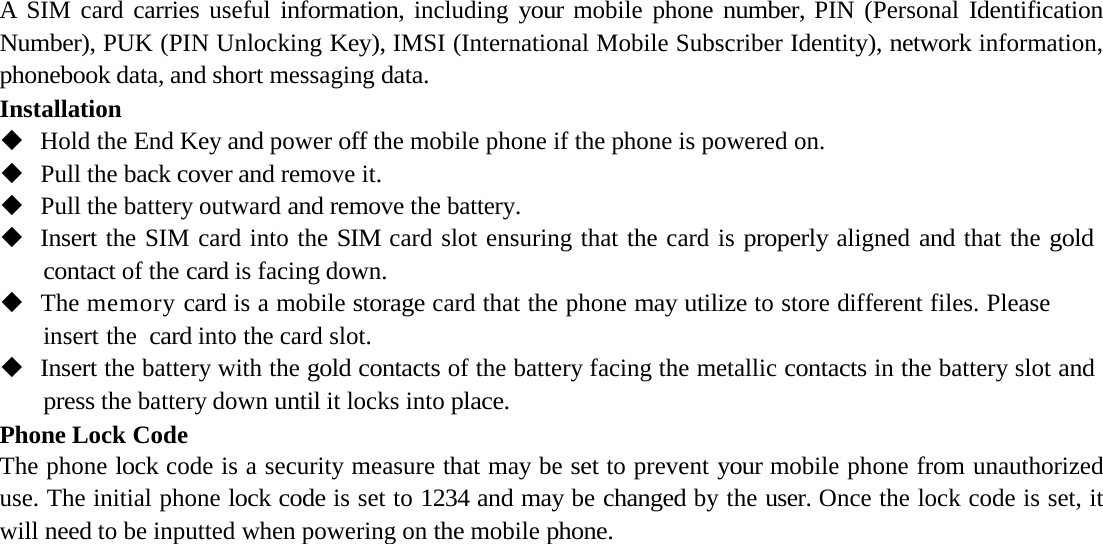 A SIM card carries useful information, including your mobile phone number, PIN (Personal Identification Number), PUK (PIN Unlocking Key), IMSI (International Mobile Subscriber Identity), network information, phonebook data, and short messaging data.InstallationHold the End Key and power off the mobile phone if the phone is powered on.Pull the back cover and remove it.Pull the battery outward and remove the battery.Insert the SIM card into the SIM card slot ensuring that the card is properly aligned and that the gold contact of the card is facing down.The memory card is a mobile storage card that the phone may utilize to store different files. Please insert the  card into the card slot.Insert the battery with the gold contacts of the battery facing the metallic contacts in the battery slot and press the battery down until it locks into place.Phone Lock CodeThe phone lock code is a security measure that may be set to prevent your mobile phone from unauthorized use. The initial phone lock code is set to 1234 and may be changed by the user. Once the lock code is set, it will need to be inputted when powering on the mobile phone.