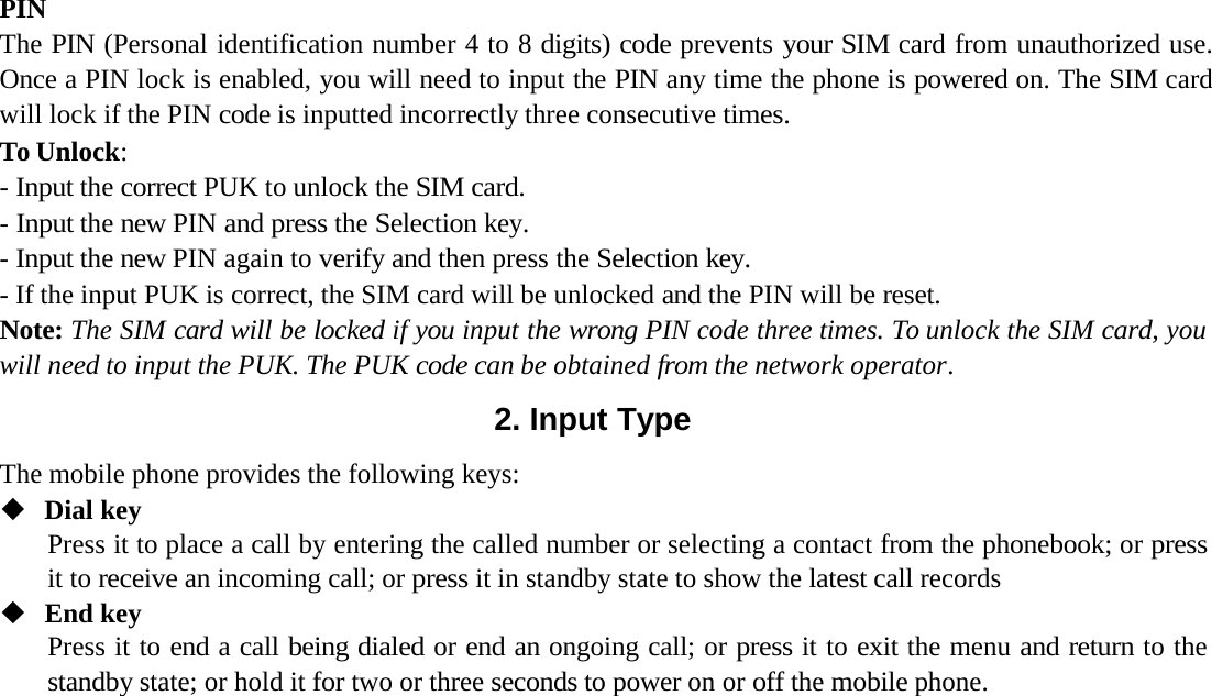 PINThe PIN (Personal identification number 4 to 8 digits) code prevents your SIM card from unauthorized use. Once a PIN lock is enabled, you will need to input the PIN any time the phone is powered on. The SIM card will lock if the PIN code is inputted incorrectly three consecutive times.To Unlock :- Input the correct PUK to unlock the SIM card.- Input the new PIN and press the Selection key.- Input the new PIN again to verify and then press the Selection key.- If the input PUK is correct, the SIM card will be unlocked and the PIN will be reset.Note: The SIM card will be locked if you input the wrong PIN code three times. To unlock the SIM card, you will need to input the PUK. The PUK code can be obtained from the network operator .2. Input TypeThe mobile phone provides the following keys:Dial keyPress it to place a call by entering the called number or selecting a contact from the phonebook; or press it to receive an incoming call; or press it in standby state to show the latest call recordsEnd keyPress it to end a call being dialed or end an ongoing call; or press it to exit the menu and return to the standby state; or hold it for two or three seconds to power on or off the mobile phone.