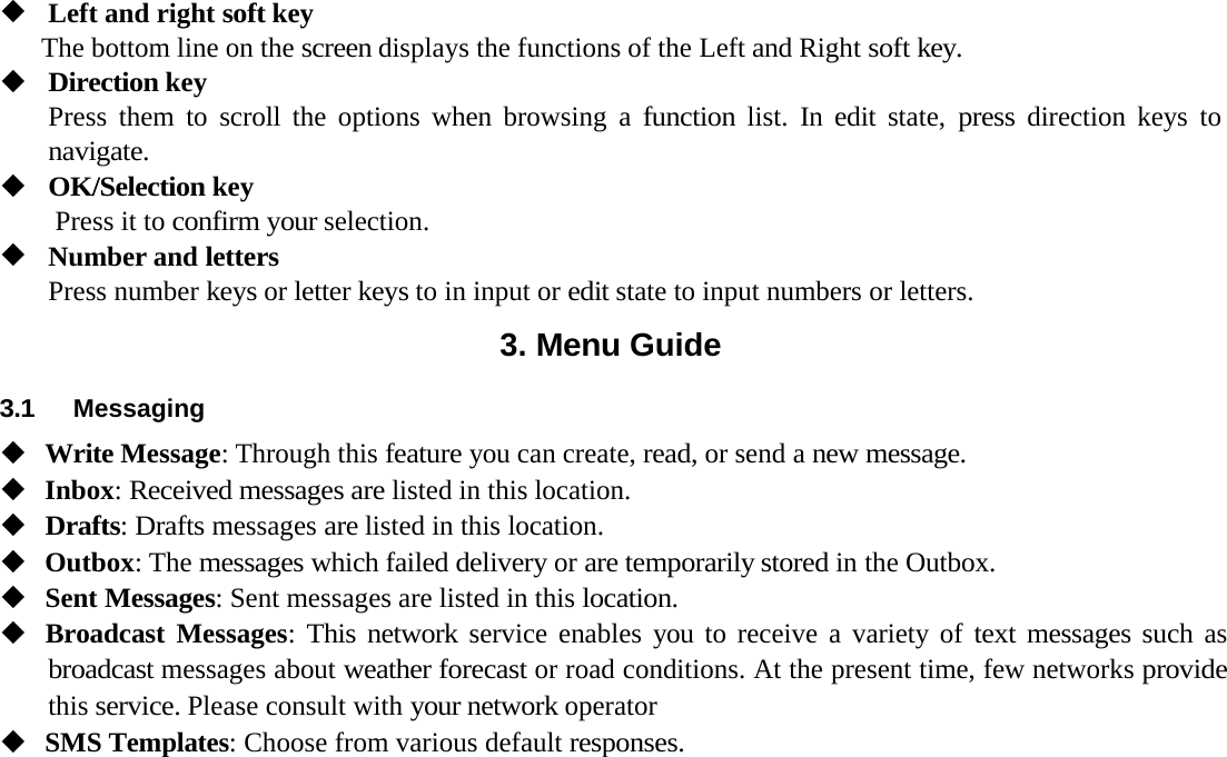 Left and right soft keyThe bottom line on the screen displays the functions of the Left and Right soft key.Direction keyPress them to scroll the options when browsing a function list. In edit state, press direction keys to navigate.OK/Selection keyPress it to confirm your selection.Number and lettersPress number keys or letter keys to in input or edit state to input numbers or letters.3. Menu Guide3.1 MessagingWrite Message: Through this feature you can create, read, or send a new message.Inbox: Received messages are listed in this location.Drafts: Drafts messages are listed in this location.Outbox: The messages which failed delivery or are temporarily stored in the Outbox.Sent Messages: Sent messages are listed in this location.Broadcast Messages: This network service enables you to receive a variety of text messages such as broadcast messages about weather forecast or road conditions. At the present time, few networks provide this service. Please consult with your network operatorSMS Templates: Choose from various default responses.