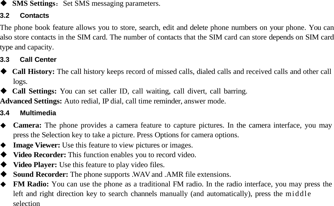 SMS Settings：Set SMS messaging parameters.3.2 ContactsThe phone book feature allows you to store, search, edit and delete phone numbers on your phone. You can also store contacts in the SIM card. The number of contacts that the SIM card can store depends on SIM card type and capacity.3.3 Call CenterCall History: The call history keeps record of missed calls, dialed calls and received calls and other call logs.Call Settings: You can set caller ID, call waiting, call divert, call barring.  Advanced Settings: Auto redial, IP dial, call time reminder, answer mode.3.4MultimediaCamera: The phone provides a camera feature to capture pictures. In the camera interface, you may press the Selection key to take a picture. Press Options for camera options.Image Viewer: Use this feature to view pictures or images.Video Recorder: This function enables you to record video.Video Player: Use this feature to play video files.Sound Recorder: The phone supports .WAV and .AMR file extensions.FM Radio: You can use the phone as a traditional FM radio. In the radio interface, you may press the left and right direction key to search channels manually (and automatically), press the middle selection