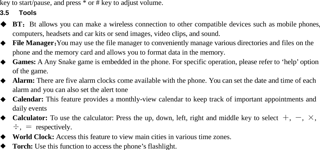 key to start/pause, and press * or # key to adjust volume.  3.5 ToolsBT ：Bt allows you can make a wireless connection to other compatible devices such as mobile phones, computers, headsets and car kits or send images, video clips, and sound.File Manager：You may use the file manager to conveniently manage various directories and files on the phone and the memory card and allows you to format data in the memory.Games: A Any Snake game is embedded in the phone. For specific operation, please refer to &lsquo;help &rsquo; option of the game.Alarm: There are five alarm clocks come available with the phone. You can set the date and time of each alarm and you can also set the alert toneCalendar: This feature provides a monthly-view calendar to keep track of important appointments and daily eventsCalculator: To use the calculator: Press the up, down, left, right and middle key to select  ＋,  －,  &times;, &divide;,  ＝ respectively. World Clock: Access this feature to view main cities in various time zones.Torch: Use this function to access the phone&rsquo;s flashlight.