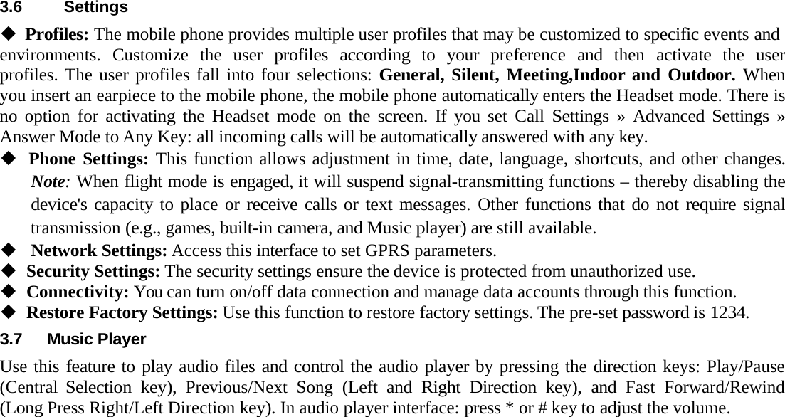  3.6 SettingsProfiles: The mobile phone provides multiple user profiles that may be customized to specific events andenvironments. Customize the user profiles according to your preference and then activate the user profiles. The user profiles fall into four selections: General, Silent, Meeting,Indoor and Outdoor. When you insert an earpiece to the mobile phone, the mobile phone automatically enters the Headset mode. There is no option for activating the Headset mode on the screen. If you set Call Settings &raquo; Advanced Settings &raquo; Answer Mode to Any Key: all incoming calls will be automatically answered with any key.Phone Settings: This function allows adjustment in time, date, language, shortcuts, and other changes. Note: When flight mode is engaged, it will suspend signal-transmitting functions &ndash; thereby disabling the device's capacity to place or receive calls or text messages. Other functions that do not require signal transmission (e.g., games, built-in camera, and Music player) are still available.Network Settings: Access this interface to set GPRS parameters. Security Settings: The security settings ensure the device is protected from unauthorized use. Connectivity: You can turn on/off data connection and manage data accounts through this function. Restore Factory Settings: Use this function to restore factory settings. The pre-set password is 1234.3.7 Music PlayerUse this feature to play audio files and control the audio player by pressing the direction keys: Play/Pause (Central Selection key), Previous/Next Song (Left and Right Direction key), and Fast Forward/Rewind (Long Press Right/Left Direction key). In audio player interface: press * or # key to adjust the volume.   