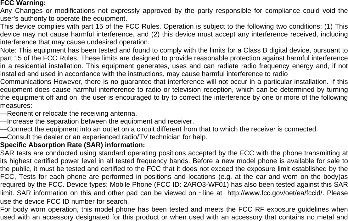 FCC Warning:   Any Changes or modifications not expressly approved by the party responsible for compliance could void the user&rsquo;s authority to operate the equipment. This device complies with part 15 of the FCC Rules. Operation is subject to the following two conditions: (1) This device may not cause harmful interference, and (2) this device must accept any interference received, including interference that may cause undesired operation. Note: This equipment has been tested and found to comply with the limits for a Class B digital device, pursuant to part 15 of the FCC Rules. These limits are designed to provide reasonable protection against harmful interference in a residential installation. This equipment generates, uses and can radiate radio frequency energy and, if not installed and used in accordance with the instructions, may cause harmful interference to radio Communications However, there is no guarantee that interference will not occur in a particular installation. If this equipment does cause harmful interference to radio or television reception, which can be determined by turning the equipment off and on, the user is encouraged to try to correct the interference by one or more of the following measures: &mdash;Reorient or relocate the receiving antenna. &mdash;Increase the separation between the equipment and receiver. &mdash;Connect the equipment into an outlet on a circuit different from that to which the receiver is connected. &mdash;Consult the dealer or an experienced radio/TV technician for help. Specific Absorption Rate (SAR) information: SAR tests are conducted using standard operating positions accepted by the FCC with the phone transmitting at its highest certified power level in all tested frequency bands. Before a new model phone is available for sale to the public, it must be tested and certified to the FCC that it does not exceed the exposure limit established by the FCC, Tests for each phone are performed in positions and locations (e.g. at the ear and worn on the body)as required by the FCC. Device types: Mobile Phone (FCC ID: 2ARO3-WF01) has also been tested against this SAR limit. SAR information on this and other pad can be viewed on‐line at  http://www.fcc.gov/oet/ea/fccid/. Please use the device FCC ID number for search. For body worn operation, this model phone has been tested and meets the FCC RF exposure guidelines when used with an accessory designated for this product or when used with an accessory that contains no metal and 