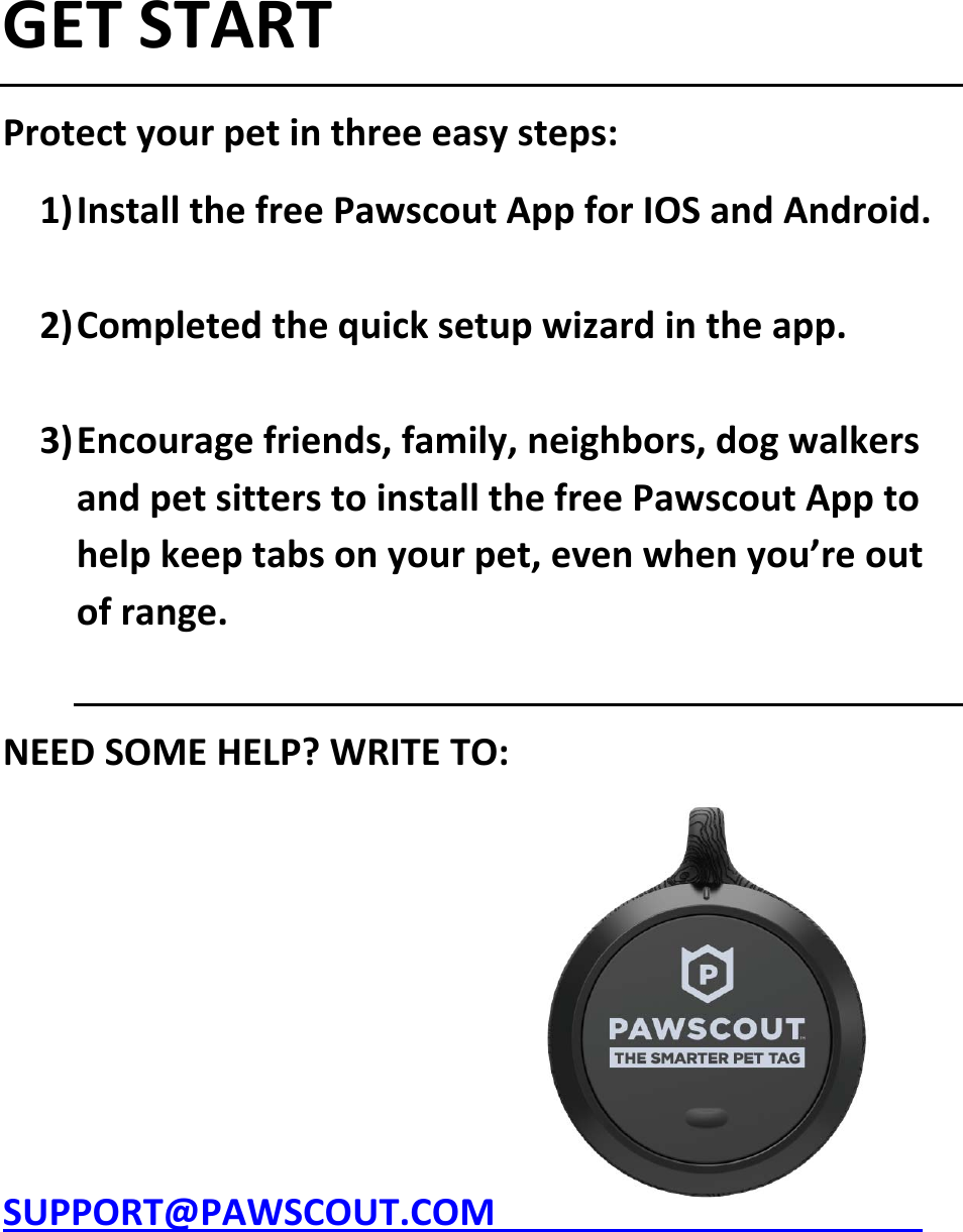 GETSTARTProtectyourpetinthreeeasysteps:1) InstallthefreePawscoutAppforIOSandAndroid.2) Completedthequicksetupwizardintheapp.3) Encouragefriends,family,neighbors,dogwalkersandpetsitterstoinstallthefreePawscoutApptohelpkeeptabsonyourpet,evenwhenyou&rsquo;reoutofrange.NEEDSOMEHELP?WRITETO:SUPPORT@PAWSCOUT.COM 