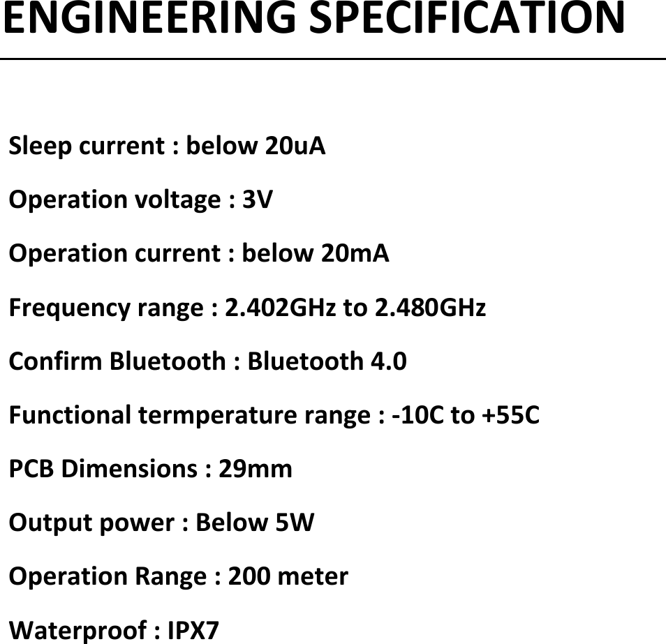 ENGINEERINGSPECIFICATIONSleepcurrent:below20uAOperationvoltage:3VOperationcurrent:below20mAFrequencyrange:2.402GHzto2.480GHzConfirmBluetooth:Bluetooth4.0Functionaltermperaturerange:‐10Cto+55CPCBDimensions:29mmOutputpower:Below5WOperationRange:200meterWaterproof:IPX7