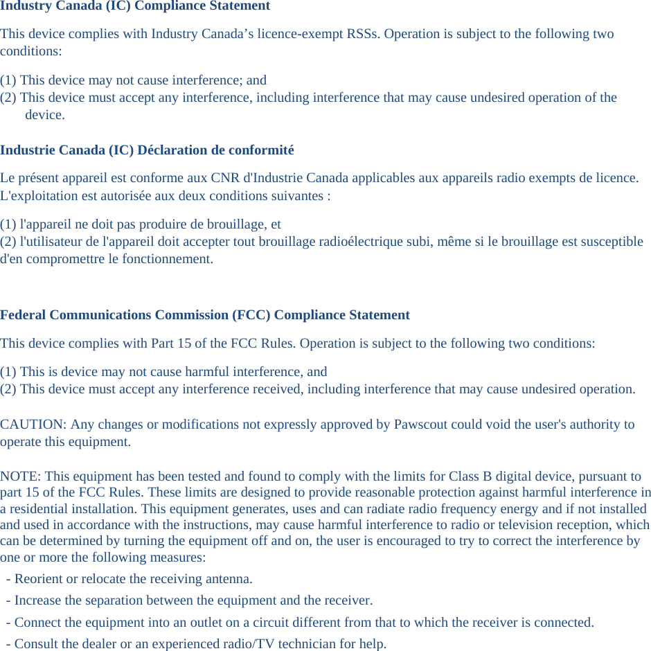  Industry Canada (IC) Compliance Statement This device complies with Industry Canada&rsquo;s licence-exempt RSSs. Operation is subject to the following two conditions:  (1) This device may not cause interference; and  (2) This device must accept any interference, including interference that may cause undesired operation of the device.   Industrie Canada (IC) D&eacute;claration de conformit&eacute;Le pr&eacute;sent appareil est conforme aux CNR d'Industrie Canada applicables aux appareils radio exempts de licence. L'exploitation est autoris&eacute;e aux deux conditions suivantes :  (1) l'appareil ne doit pas produire de brouillage, et  (2) l'utilisateur de l'appareil doit accepter tout brouillage radio&eacute;lectrique subi, m&ecirc;me si le brouillage est susceptible d'en compromettre le fonctionnement. Federal Communications Commission (FCC) Compliance Statement This device complies with Part 15 of the FCC Rules. Operation is subject to the following two conditions:  (1) This is device may not cause harmful interference, and  (2) This device must accept any interference received, including interference that may cause undesired operation.  CAUTION: Any changes or modifications not expressly approved by Pawscout could void the user's authority to operate this equipment.  NOTE: This equipment has been tested and found to comply with the limits for Class B digital device, pursuant to part 15 of the FCC Rules. These limits are designed to provide reasonable protection against harmful interference in a residential installation. This equipment generates, uses and can radiate radio frequency energy and if not installed and used in accordance with the instructions, may cause harmful interference to radio or television reception, which can be determined by turning the equipment off and on, the user is encouraged to try to correct the interference by one or more the following measures:  - Reorient or relocate the receiving antenna.  - Increase the separation between the equipment and the receiver.  - Connect the equipment into an outlet on a circuit different from that to which the receiver is connected.  - Consult the dealer or an experienced radio/TV technician for help.   