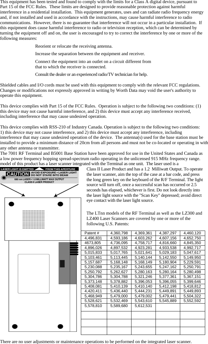 This equipment has been tested and found to comply with the limits for a Class A digital device, pursuant to Part 15 of the FCC Rules.  These limits are designed to provide reasonable protection against harmful interference in a residential installation.  This equipment generates, uses and can radiate radio frequency energy and, if not installed and used in accordance with the instructions, may cause harmful interference to radio communications.  However, there is no guarantee that interference will not occur in a particular installation.  If this equipment does cause harmful interference to radio or television reception, which can be determined by turning the equipment off and on, the user is encouraged to try to correct the interference by one or more of the following measures:   Reorient or relocate the receiving antenna.   Increase the separation between the equipment and receiver.   Connect the equipment into an outlet on a circuit different from    that to which the receiver is connected.   Consult the dealer or an experienced radio/TV technician for help.  Shielded cables and I/O cords must be used with this equipment to comply with the relevant FCC regulations. Changes or modifications not expressly approved in writing by Worth Data may void the user&apos;s authority to operate this equipment.  This device complies with Part 15 of the FCC Rules.  Operation is subject to the following two conditions: (1) this device may not cause harmful interference, and 2) this device must accept any interference received, including interference that may cause undesired operation.   This device complies with RSS-210 of Industry Canada. Operation is subject to the following two conditions: 1) this device may not cause interference, and 2) this device must accept any interference, including interference that may cause undesired operation of the device.  The antenna(s) used for the base station must be installed to provide a minimum distance of 20cm from all persons and must not be co-located or operating in with any other antenna or transmitter.The 7001 RF Terminal and B5001 Base Station have been approved for use in the United States and Canada as a low power frequency hopping spread-spectrum radio operating in the unlicensed 915 MHz frequency range.  model of this product has a laser scanner integrated with the Terminal as one unit.  The laser used is a Class II Laser Product and has a 1.2  Milliwatt Output. To operate the laser scanner, aim the top of the case at a bar code, and press the long green key on the keyboard of the R/F Terminal. The light source will turn off, once a successful scan has occurred or 2.5 seconds has elapsed, whichever is first. Do not look directly into the laser light source with the &quot;Scan Key&quot; depressed; avoid direct eye contact with the laser light source.  The LTnn models of the RF Terminal as well as the LZ300 and LZ400 Laser Scanners are covered by one or more of the following U.S. Patents:  There are no user adjustments or maintenance operations to be performed on the integrated laser scanner. Patent #  4,360,798 4,369,361 4,387,297 4,460,120 4,496,831  4,593,186 4,603,262 4,607,156 4,652,750 4673,805  4,736,095 4,758,717 4,816,660 4,845,350 4,896,026  4,897,532 4,923,281 4,933,538 4,992,717 5,015,833  5,017,765 5,021,641 5,029,183 5,047,617 5,103,461  5,113,445 5,140,144 5,142,550 5,149,950 5,157,687  5,168,148 5,168,149 5,180,904 5,229,591 5,230,088  5,235,167 5,243,655 5,247,162 5,250,791 5,250,792  5,262,627 5,280,163 5,280,164 5,280,498 5,304,786  5,304,788 5,321,246 5,377,361 5,367,151 5,373,148  5,378,882 5,396,053 5,396,055 5,399,646 5,408,081  5,410,139 5,410,140 5,412,198 5,418,812 4,420,411  5,436,440 5,444,231 5,449,891 5,449,893 5,468,949  5,479,000 5,479,002 5,479,441 5,504,322 5,528,621  5,532,469 5,543,610 5,545,889 5,552,592 5,578,810 5,589,680 5,612,531                     
