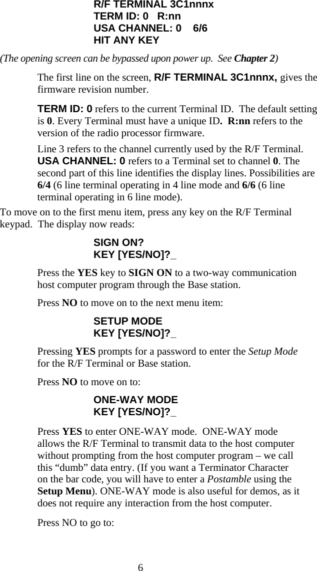  6R/F TERMINAL 3C1nnnx TERM ID: 0   R:nn USA CHANNEL: 0    6/6 HIT ANY KEY (The opening screen can be bypassed upon power up.  See Chapter 2)   The first line on the screen, R/F TERMINAL 3C1nnnx, gives the firmware revision number.    TERM ID: 0 refers to the current Terminal ID.  The default setting is 0. Every Terminal must have a unique ID.  R:nn refers to the version of the radio processor firmware.   Line 3 refers to the channel currently used by the R/F Terminal. USA CHANNEL: 0 refers to a Terminal set to channel 0. The second part of this line identifies the display lines. Possibilities are 6/4 (6 line terminal operating in 4 line mode and 6/6 (6 line terminal operating in 6 line mode).  To move on to the first menu item, press any key on the R/F Terminal keypad.  The display now reads: SIGN ON? KEY [YES/NO]?_   Press the YES key to SIGN ON to a two-way communication host computer program through the Base station.   Press NO to move on to the next menu item: SETUP MODE KEY [YES/NO]?_   Pressing YES prompts for a password to enter the Setup Mode for the R/F Terminal or Base station.   Press NO to move on to: ONE-WAY MODE KEY [YES/NO]?_   Press YES to enter ONE-WAY mode.  ONE-WAY mode allows the R/F Terminal to transmit data to the host computer without prompting from the host computer program – we call this “dumb” data entry. (If you want a Terminator Character on the bar code, you will have to enter a Postamble using the Setup Menu). ONE-WAY mode is also useful for demos, as it does not require any interaction from the host computer.   Press NO to go to: 