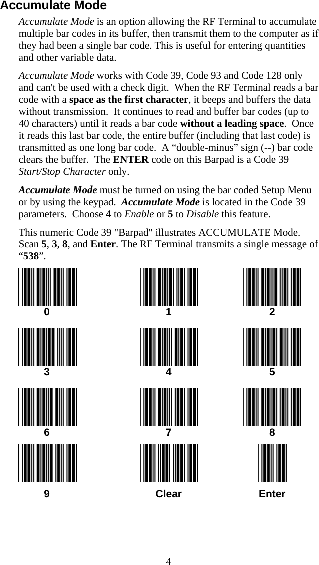  4Accumulate Mode Accumulate Mode is an option allowing the RF Terminal to accumulate multiple bar codes in its buffer, then transmit them to the computer as if they had been a single bar code. This is useful for entering quantities and other variable data. Accumulate Mode works with Code 39, Code 93 and Code 128 only and can&apos;t be used with a check digit.  When the RF Terminal reads a bar code with a space as the first character, it beeps and buffers the data without transmission.  It continues to read and buffer bar codes (up to 40 characters) until it reads a bar code without a leading space.  Once it reads this last bar code, the entire buffer (including that last code) is transmitted as one long bar code.  A “double-minus” sign (--) bar code clears the buffer.  The ENTER code on this Barpad is a Code 39 Start/Stop Character only.  Accumulate Mode must be turned on using the bar coded Setup Menu or by using the keypad.  Accumulate Mode is located in the Code 39 parameters.  Choose 4 to Enable or 5 to Disable this feature. This numeric Code 39 &quot;Barpad&quot; illustrates ACCUMULATE Mode.  Scan 5, 3, 8, and Enter. The RF Terminal transmits a single message of “538”.     0  1  2       3  4  5       6  7  8       9  Clear  Enter  