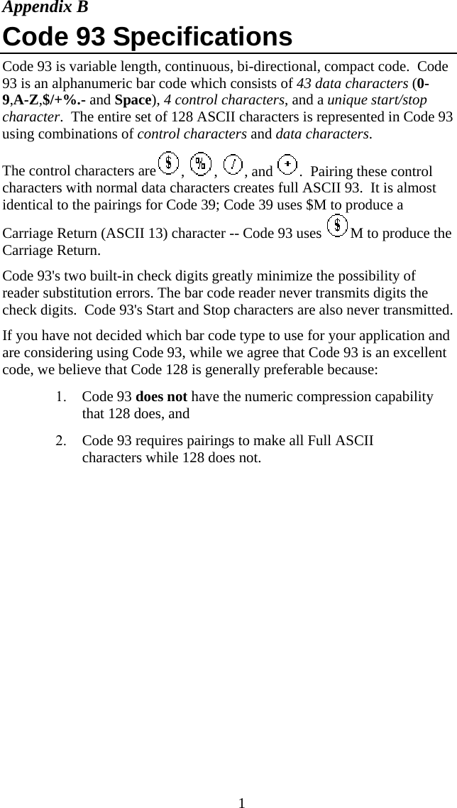  1Appendix B Code 93 Specifications Code 93 is variable length, continuous, bi-directional, compact code.  Code 93 is an alphanumeric bar code which consists of 43 data characters (0-9,A-Z,$/+%.- and Space), 4 control characters, and a unique start/stop character.  The entire set of 128 ASCII characters is represented in Code 93 using combinations of control characters and data characters. The control characters are ,  ,  , and  .  Pairing these control characters with normal data characters creates full ASCII 93.  It is almost identical to the pairings for Code 39; Code 39 uses $M to produce a Carriage Return (ASCII 13) character -- Code 93 uses  M to produce the Carriage Return.  Code 93&apos;s two built-in check digits greatly minimize the possibility of reader substitution errors. The bar code reader never transmits digits the check digits.  Code 93&apos;s Start and Stop characters are also never transmitted. If you have not decided which bar code type to use for your application and are considering using Code 93, while we agree that Code 93 is an excellent code, we believe that Code 128 is generally preferable because: 1. Code 93 does not have the numeric compression capability that 128 does, and 2. Code 93 requires pairings to make all Full ASCII characters while 128 does not.  