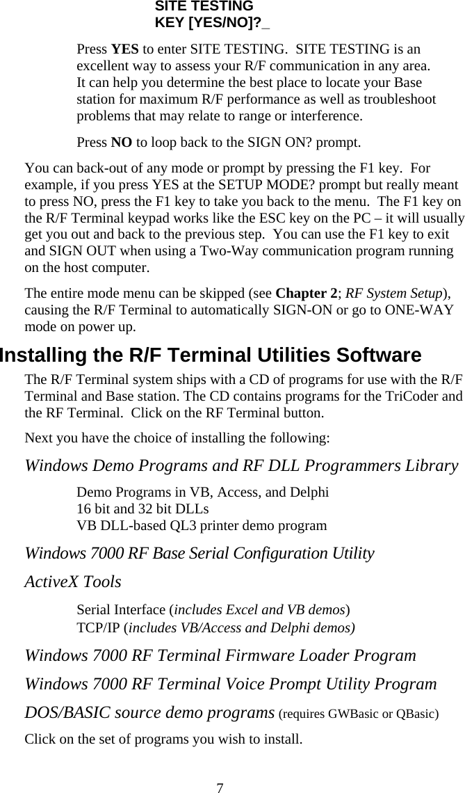  7SITE TESTING KEY [YES/NO]?_   Press YES to enter SITE TESTING.  SITE TESTING is an excellent way to assess your R/F communication in any area. It can help you determine the best place to locate your Base station for maximum R/F performance as well as troubleshoot problems that may relate to range or interference.   Press NO to loop back to the SIGN ON? prompt. You can back-out of any mode or prompt by pressing the F1 key.  For example, if you press YES at the SETUP MODE? prompt but really meant to press NO, press the F1 key to take you back to the menu.  The F1 key on the R/F Terminal keypad works like the ESC key on the PC – it will usually get you out and back to the previous step.  You can use the F1 key to exit and SIGN OUT when using a Two-Way communication program running on the host computer. The entire mode menu can be skipped (see Chapter 2; RF System Setup), causing the R/F Terminal to automatically SIGN-ON or go to ONE-WAY mode on power up. Installing the R/F Terminal Utilities Software The R/F Terminal system ships with a CD of programs for use with the R/F Terminal and Base station. The CD contains programs for the TriCoder and the RF Terminal.  Click on the RF Terminal button. Next you have the choice of installing the following: Windows Demo Programs and RF DLL Programmers Library    Demo Programs in VB, Access, and Delphi   16 bit and 32 bit DLLs   VB DLL-based QL3 printer demo program Windows 7000 RF Base Serial Configuration Utility ActiveX Tools   Serial Interface (includes Excel and VB demos)   TCP/IP (includes VB/Access and Delphi demos) Windows 7000 RF Terminal Firmware Loader Program Windows 7000 RF Terminal Voice Prompt Utility Program DOS/BASIC source demo programs (requires GWBasic or QBasic) Click on the set of programs you wish to install. 