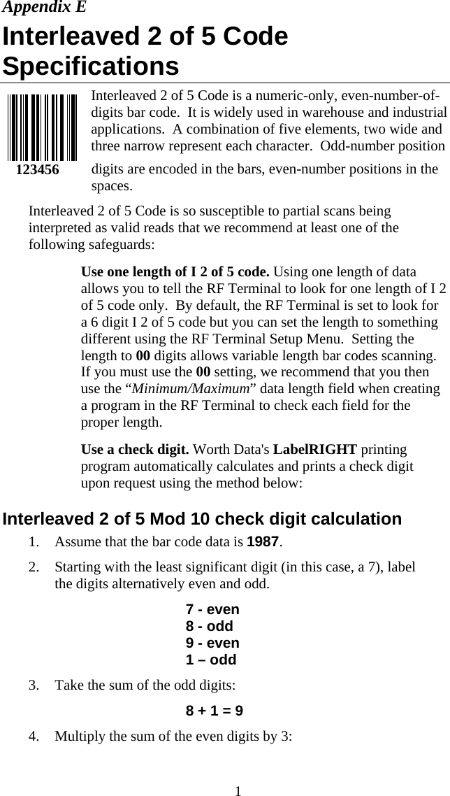  1Appendix E Interleaved 2 of 5 Code Specifications Interleaved 2 of 5 Code is a numeric-only, even-number-of-digits bar code.  It is widely used in warehouse and industrial applications.  A combination of five elements, two wide and three narrow represent each character.  Odd-number position digits are encoded in the bars, even-number positions in the spaces.   Interleaved 2 of 5 Code is so susceptible to partial scans being interpreted as valid reads that we recommend at least one of the following safeguards:   Use one length of I 2 of 5 code. Using one length of data allows you to tell the RF Terminal to look for one length of I 2 of 5 code only.  By default, the RF Terminal is set to look for a 6 digit I 2 of 5 code but you can set the length to something different using the RF Terminal Setup Menu.  Setting the length to 00 digits allows variable length bar codes scanning.  If you must use the 00 setting, we recommend that you then use the “Minimum/Maximum” data length field when creating a program in the RF Terminal to check each field for the proper length.    Use a check digit. Worth Data&apos;s LabelRIGHT printing program automatically calculates and prints a check digit upon request using the method below:  Interleaved 2 of 5 Mod 10 check digit calculation 1. Assume that the bar code data is 1987. 2. Starting with the least significant digit (in this case, a 7), label the digits alternatively even and odd.  7 - even 8 - odd 9 - even 1 – odd 3. Take the sum of the odd digits: 8 + 1 = 9 4. Multiply the sum of the even digits by 3:     123456 