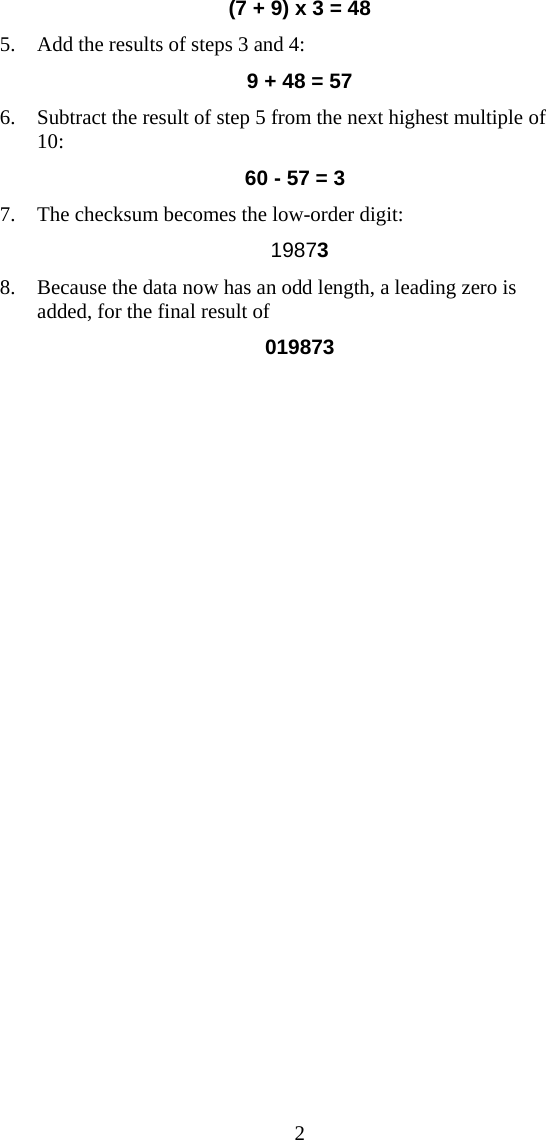  2(7 + 9) x 3 = 48 5. Add the results of steps 3 and 4: 9 + 48 = 57 6. Subtract the result of step 5 from the next highest multiple of 10: 60 - 57 = 3 7. The checksum becomes the low-order digit:   19873 8. Because the data now has an odd length, a leading zero is added, for the final result of  019873  